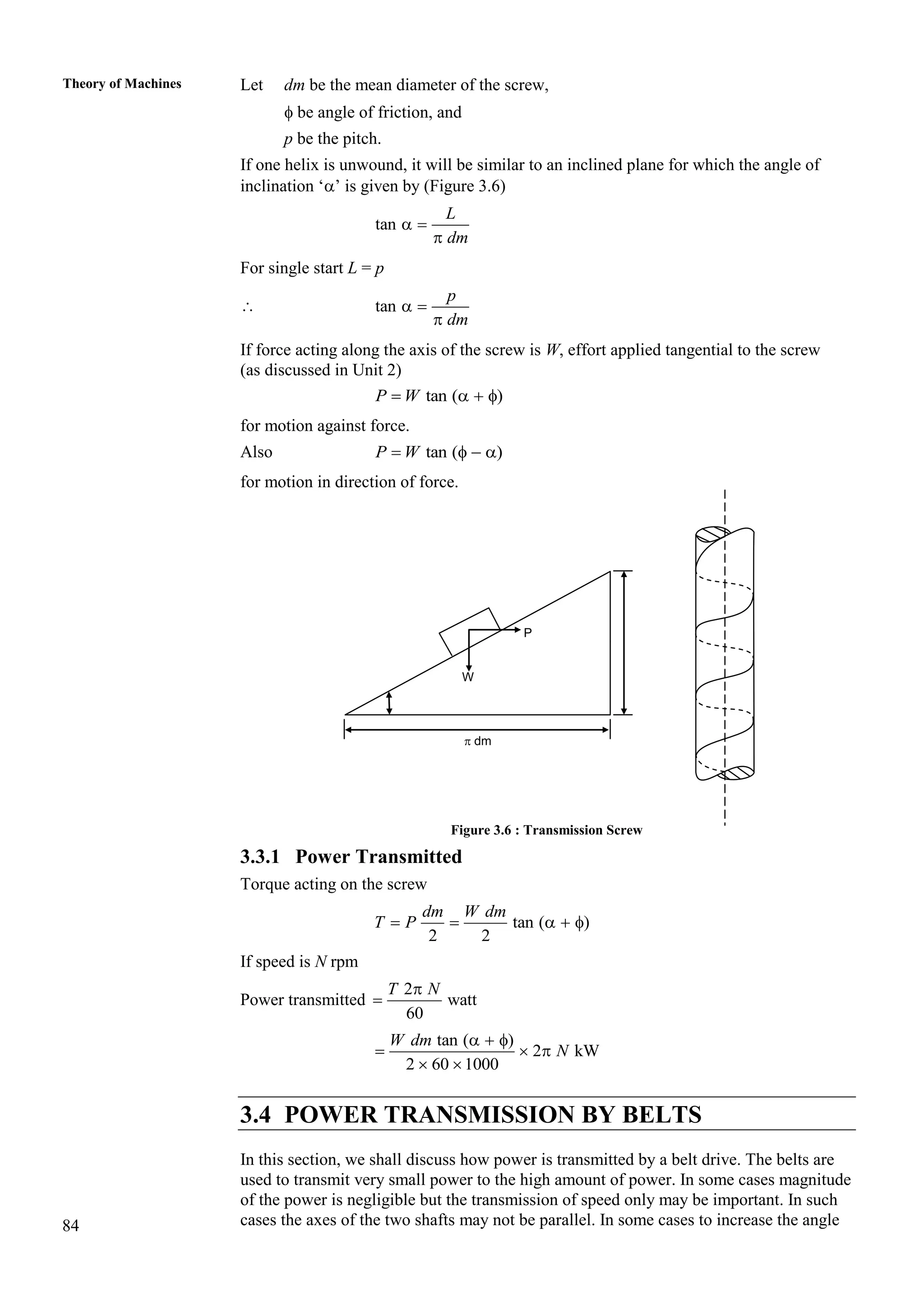 84
Theory of Machines Let dm be the mean diameter of the screw,
 be angle of friction, and
p be the pitch.
If one helix is unwound, it will be similar to an inclined plane for which the angle of
inclination ‘’ is given by (Figure 3.6)
tan  

L
dm
For single start L = p
 tan  

p
dm
If force acting along the axis of the screw is W, effort applied tangential to the screw
(as discussed in Unit 2)
tan ( )
   
P W
for motion against force.
Also tan ( )
   
P W
for motion in direction of force.
Figure 3.6 : Transmission Screw
3.3.1 Power Transmitted
Torque acting on the screw
tan ( )
2 2
    
dm W dm
T P
If speed is N rpm
Power transmitted
2
watt
60


T N
tan ( )
2 kW
2 60 1000
  
  
 
W dm
N
3.4 POWER TRANSMISSION BY BELTS
In this section, we shall discuss how power is transmitted by a belt drive. The belts are
used to transmit very small power to the high amount of power. In some cases magnitude
of the power is negligible but the transmission of speed only may be important. In such
cases the axes of the two shafts may not be parallel. In some cases to increase the angle
L = p
W
P
 dm
 