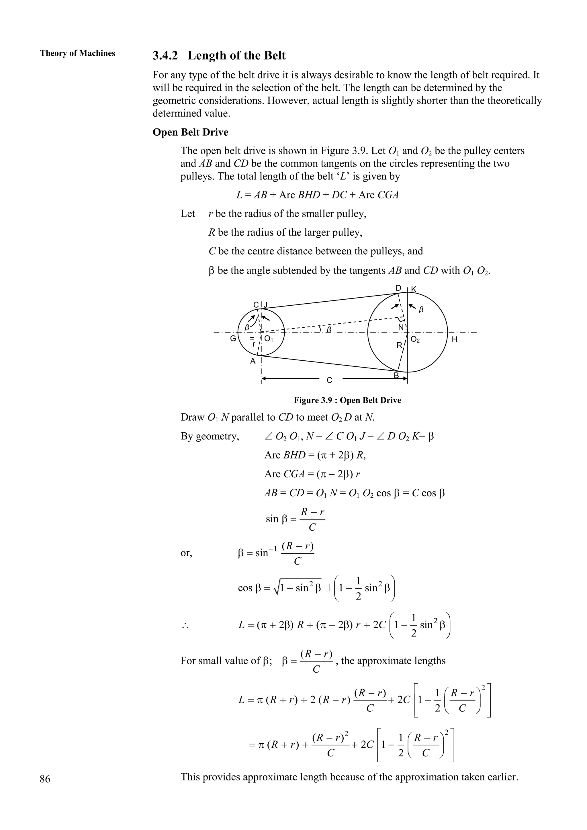 86
Theory of Machines 3.4.2 Length of the Belt
For any type of the belt drive it is always desirable to know the length of belt required. It
will be required in the selection of the belt. The length can be determined by the
geometric considerations. However, actual length is slightly shorter than the theoretically
determined value.
Open Belt Drive
The open belt drive is shown in Figure 3.9. Let O1 and O2 be the pulley centers
and AB and CD be the common tangents on the circles representing the two
pulleys. The total length of the belt ‘L’ is given by
L = AB + Arc BHD + DC + Arc CGA
Let r be the radius of the smaller pulley,
R be the radius of the larger pulley,
C be the centre distance between the pulleys, and
 be the angle subtended by the tangents AB and CD with O1 O2.
Figure 3.9 : Open Belt Drive
Draw O1 N parallel to CD to meet O2 D at N.
By geometry,  O2 O1, N =  C O1 J =  D O2 K= 
Arc BHD = ( + 2) R,
Arc CGA = (  2) r
AB = CD = O1 N = O1 O2 cos  = C cos 
sin
R r
C

 
or, 1 ( )
sin
R r
C
 
 
2 2
1
cos 1 sin 1 sin
2
 
     
 
 
 2
1
( 2 ) ( 2 ) 2 1 sin
2
L R r C
 
          
 
 
For small value of ;
( )
R r
C

  , the approximate lengths
2
( ) 1
( ) 2 ( ) 2 1
2
R r R r
L R r R r C
C C
 
 
 
      
 
 
 
 
 
2
2
( ) 1
( ) 2 1
2
R r R r
R r C
C C
 
 
 
     
 
 
 
 
 
This provides approximate length because of the approximation taken earlier.
D K
C
A
B
G
C J
β
=
r
β
O1 O2
R
N
H
β
 