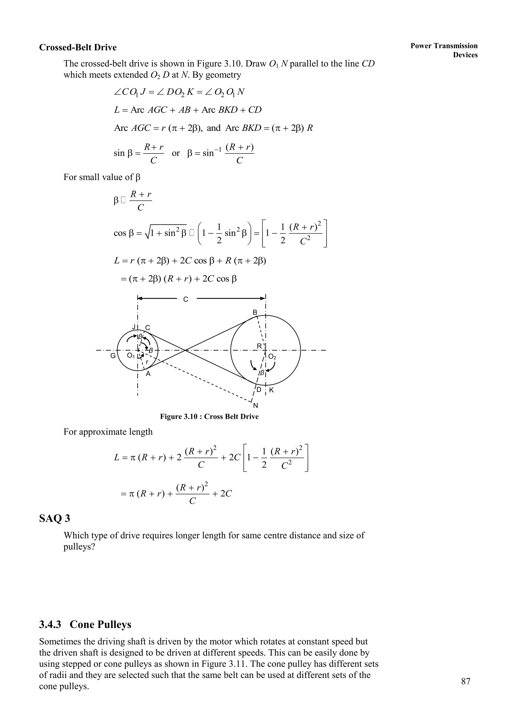 87
Power Transmission
Devices
Crossed-Belt Drive
The crossed-belt drive is shown in Figure 3.10. Draw O1 N parallel to the line CD
which meets extended O2 D at N. By geometry
1 2 2 1
CO J DO K O O N
    
Arc Arc
L AGC AB BKD CD
   
Arc ( 2 ), and Arc ( 2 )
AGC r BKD R
       
1 ( )
sin or sin
R r R r
C C

 
   
For small value of 
R r
C


2
2 2
2
1 1 ( )
cos 1 sin 1 sin 1
2 2
R r
C
 

 
       
 
 
   
 
( 2 ) 2 cos ( 2 )
L r C R
         
( 2 ) ( ) 2 cos
R r C
      
Figure 3.10 : Cross Belt Drive
For approximate length
2 2
2
( ) 1 ( )
( ) 2 2 1
2
R r R r
L R r C
C C
 
 
     
 
 
 
2
( )
( ) 2
R r
R r C
C

    
SAQ 3
Which type of drive requires longer length for same centre distance and size of
pulleys?
3.4.3 Cone Pulleys
Sometimes the driving shaft is driven by the motor which rotates at constant speed but
the driven shaft is designed to be driven at different speeds. This can be easily done by
using stepped or cone pulleys as shown in Figure 3.11. The cone pulley has different sets
of radii and they are selected such that the same belt can be used at different sets of the
cone pulleys.
A
G
C
J
β
r
D K
β
O1 O2
R
N
C
β
B
 