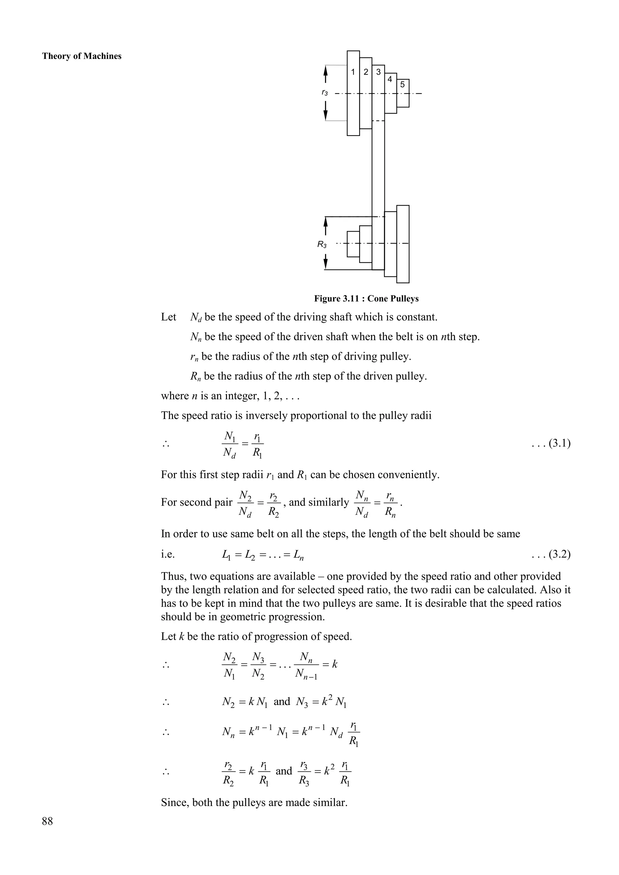 88
Theory of Machines
Figure 3.11 : Cone Pulleys
Let Nd be the speed of the driving shaft which is constant.
Nn be the speed of the driven shaft when the belt is on nth step.
rn be the radius of the nth step of driving pulley.
Rn be the radius of the nth step of the driven pulley.
where n is an integer, 1, 2, . . .
The speed ratio is inversely proportional to the pulley radii
 1 1
1
d
N r
N R
 . . . (3.1)
For this first step radii r1 and R1 can be chosen conveniently.
For second pair 2 2
2
d
N r
N R
 , and similarly n n
d n
N r
N R
 .
In order to use same belt on all the steps, the length of the belt should be same
i.e. 1 2 . . . n
L L L
   . . . (3.2)
Thus, two equations are available – one provided by the speed ratio and other provided
by the length relation and for selected speed ratio, the two radii can be calculated. Also it
has to be kept in mind that the two pulleys are same. It is desirable that the speed ratios
should be in geometric progression.
Let k be the ratio of progression of speed.
 3
2
1 2 1
. . . n
n
N N
N
k
N N N 
  
 2
2 1 3 1
and
N k N N k N
 
 1 1 1
1
1
 
 
n n
n d
r
N k N k N
R
 2
3
2 1 1
2 1 3 1
and
 
r
r r r
k k
R R R R
Since, both the pulleys are made similar.
1
r3
R3
2 3
4
5
 