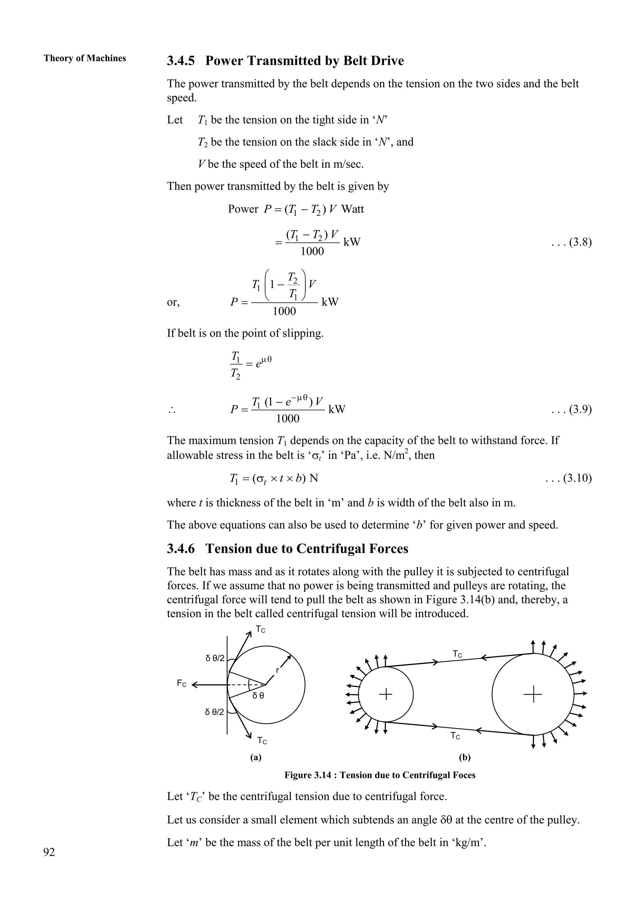 92
Theory of Machines 3.4.5 Power Transmitted by Belt Drive
The power transmitted by the belt depends on the tension on the two sides and the belt
speed.
Let T1 be the tension on the tight side in ‘N’
T2 be the tension on the slack side in ‘N’, and
V be the speed of the belt in m/sec.
Then power transmitted by the belt is given by
Power 1 2
( ) Watt
P T T V
 
1 2
( )
kW
1000
T T V

 . . . (3.8)
or,
2
1
1
1
kW
1000
T
T V
T
P
 

 
 

If belt is on the point of slipping.
1
2
T
e
T


 1 (1 )
kW
1000
T e V
P


 . . . (3.9)
The maximum tension T1 depends on the capacity of the belt to withstand force. If
allowable stress in the belt is ‘t’ in ‘Pa’, i.e. N/m2
, then
1 ( ) N
t
T t b
    . . . (3.10)
where t is thickness of the belt in ‘m’ and b is width of the belt also in m.
The above equations can also be used to determine ‘b’ for given power and speed.
3.4.6 Tension due to Centrifugal Forces
The belt has mass and as it rotates along with the pulley it is subjected to centrifugal
forces. If we assume that no power is being transmitted and pulleys are rotating, the
centrifugal force will tend to pull the belt as shown in Figure 3.14(b) and, thereby, a
tension in the belt called centrifugal tension will be introduced.
(a) (b)
Figure 3.14 : Tension due to Centrifugal Foces
Let ‘TC’ be the centrifugal tension due to centrifugal force.
Let us consider a small element which subtends an angle  at the centre of the pulley.
Let ‘m’ be the mass of the belt per unit length of the belt in ‘kg/m’.
TC
TC
δ θ/2
r
δ θ/2
FC
TC
TC
δ θ
 