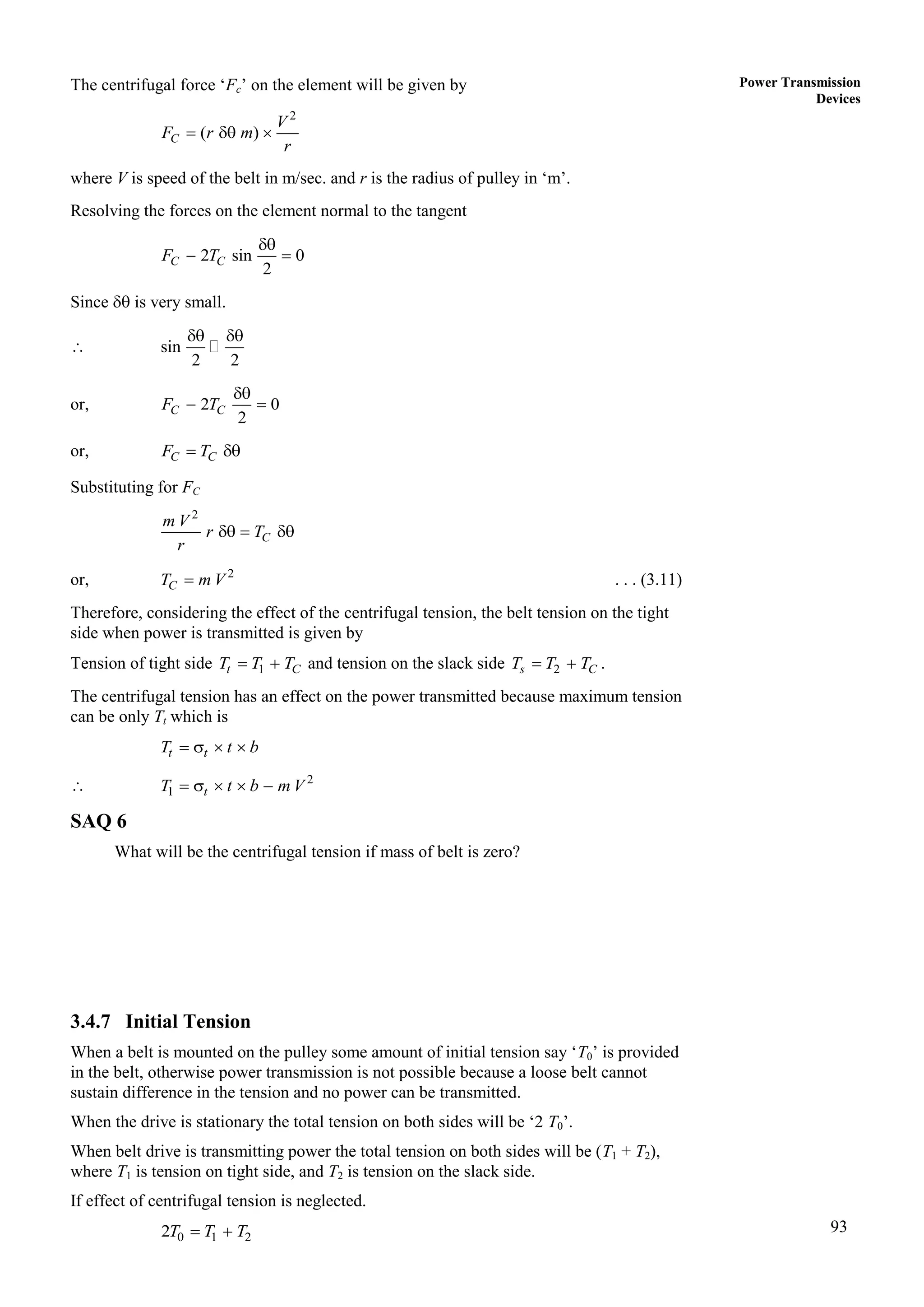 93
Power Transmission
Devices
The centrifugal force ‘Fc’ on the element will be given by
2
( )
C
V
F r m
r
  
where V is speed of the belt in m/sec. and r is the radius of pulley in ‘m’.
Resolving the forces on the element normal to the tangent
2 sin 0
2
C C
F T

 
Since  is very small.
 sin
2 2
 
or, 2 0
2
C C
F T

 
or, C C
F T
 
Substituting for FC
2
C
m V
r T
r
  
or, 2
C
T m V
 . . . (3.11)
Therefore, considering the effect of the centrifugal tension, the belt tension on the tight
side when power is transmitted is given by
Tension of tight side 1
t C
T T T
  and tension on the slack side 2
s C
T T T
  .
The centrifugal tension has an effect on the power transmitted because maximum tension
can be only Tt which is
t t
T t b
   
 2
1 t
T t b m V
    
SAQ 6
What will be the centrifugal tension if mass of belt is zero?
3.4.7 Initial Tension
When a belt is mounted on the pulley some amount of initial tension say ‘T0’ is provided
in the belt, otherwise power transmission is not possible because a loose belt cannot
sustain difference in the tension and no power can be transmitted.
When the drive is stationary the total tension on both sides will be ‘2 T0’.
When belt drive is transmitting power the total tension on both sides will be (T1 + T2),
where T1 is tension on tight side, and T2 is tension on the slack side.
If effect of centrifugal tension is neglected.
0 1 2
2T T T
 
 