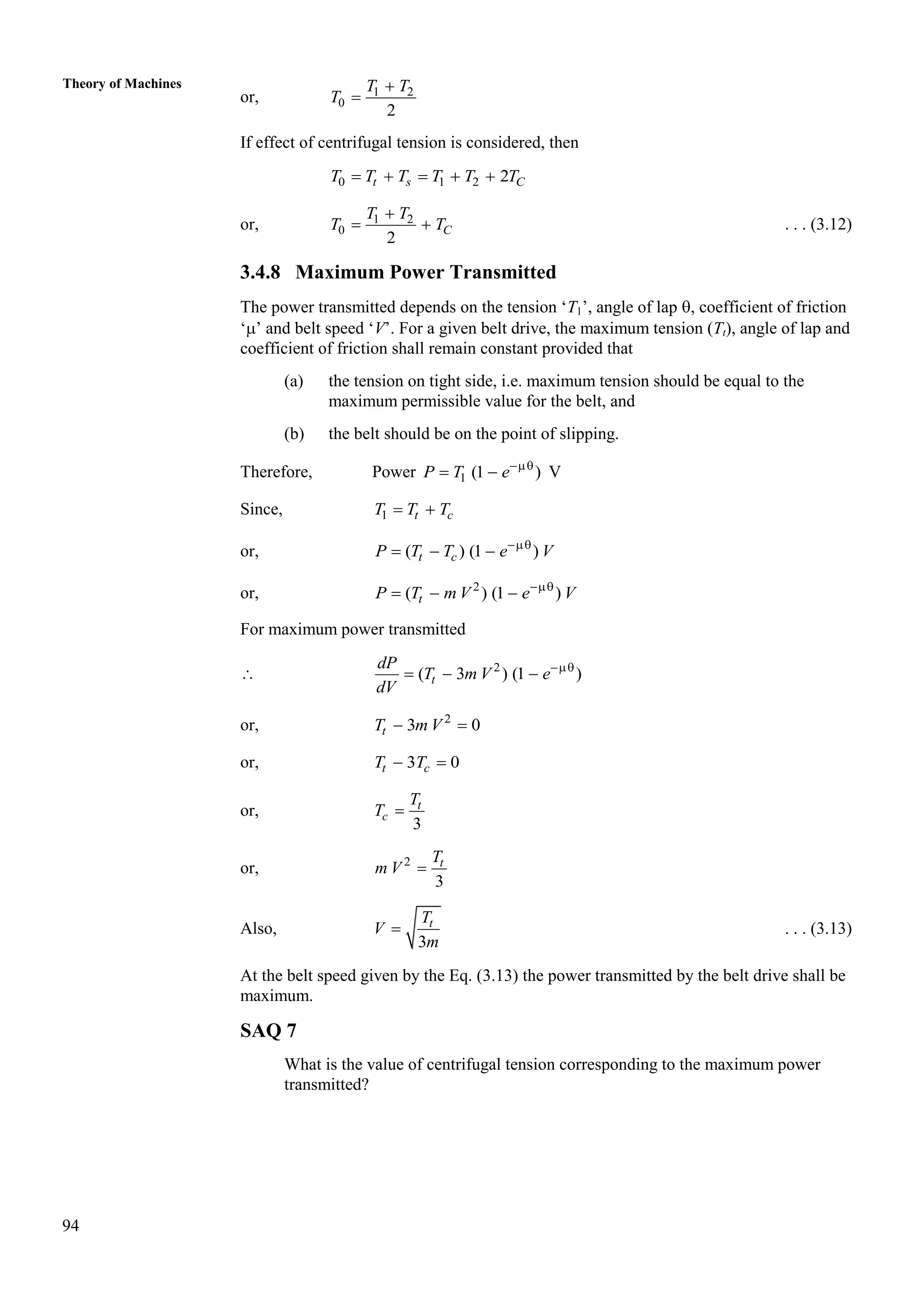 94
Theory of Machines
or, 1 2
0
2
T T
T


If effect of centrifugal tension is considered, then
0 1 2 2
t s C
T T T T T T
    
or, 1 2
0
2
C
T T
T T

  . . . (3.12)
3.4.8 Maximum Power Transmitted
The power transmitted depends on the tension ‘T1’, angle of lap , coefficient of friction
‘’ and belt speed ‘V’. For a given belt drive, the maximum tension (Tt), angle of lap and
coefficient of friction shall remain constant provided that
(a) the tension on tight side, i.e. maximum tension should be equal to the
maximum permissible value for the belt, and
(b) the belt should be on the point of slipping.
Therefore, Power 1 (1 )
P T e
  V
Since, 1 t c
T T T
 
or, ( ) (1 )
t c
P T T e V

  
or, 2
( ) (1 )
t
P T m V e V

  
For maximum power transmitted
 2
( 3 ) (1 )
t
dP
T m V e
dV

  
or, 2
3 0
t
T m V
 
or, 3 0
 
t c
T T
or,
3
t
c
T
T 
or, 2
3
 t
T
m V
Also,
3
t
T
V
m
 . . . (3.13)
At the belt speed given by the Eq. (3.13) the power transmitted by the belt drive shall be
maximum.
SAQ 7
What is the value of centrifugal tension corresponding to the maximum power
transmitted?
 
