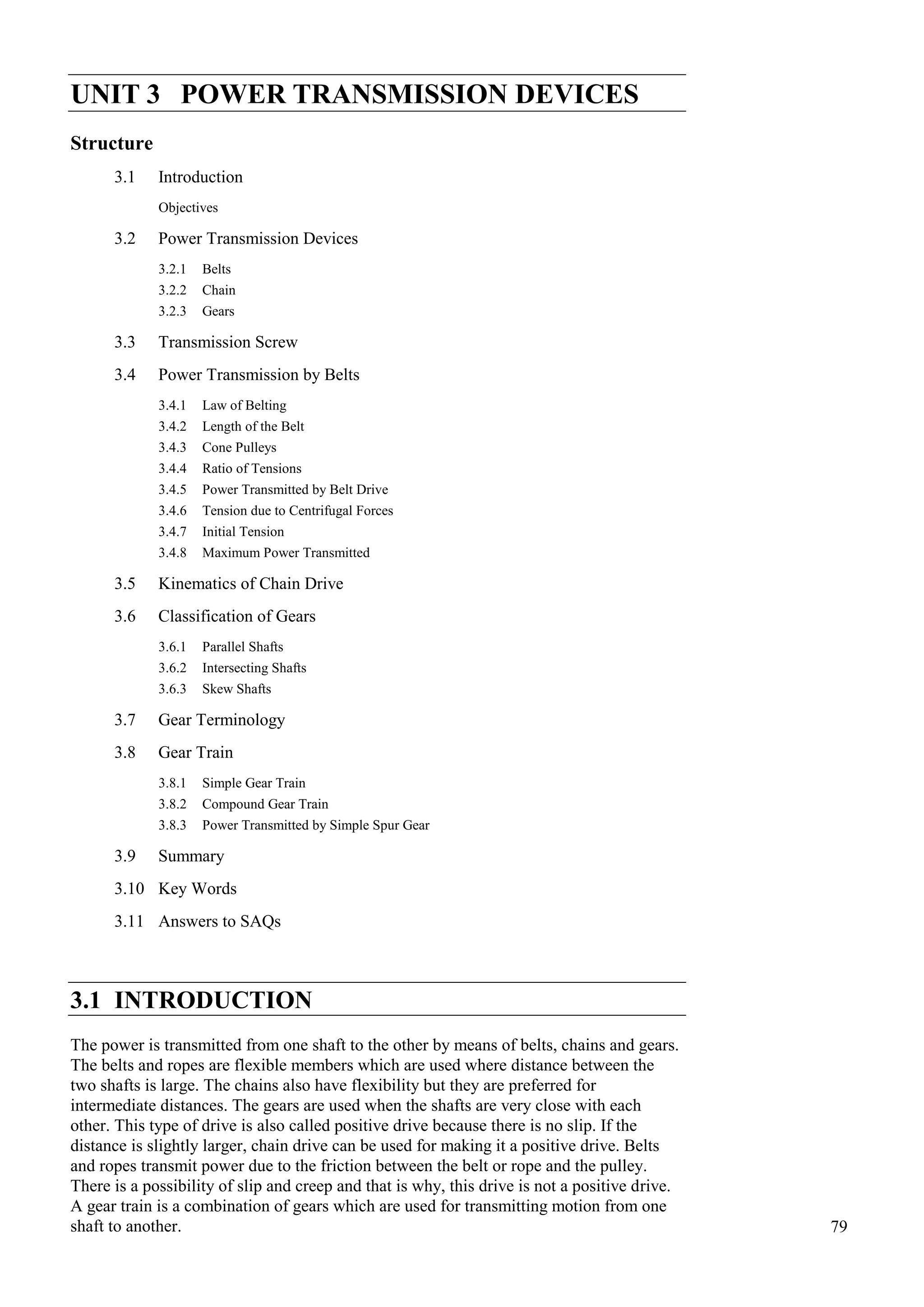 79
Power Transmission
Devices
UNIT 3 POWER TRANSMISSION DEVICES
Structure
3.1 Introduction
Objectives
3.2 Power Transmission Devices
3.2.1 Belts
3.2.2 Chain
3.2.3 Gears
3.3 Transmission Screw
3.4 Power Transmission by Belts
3.4.1 Law of Belting
3.4.2 Length of the Belt
3.4.3 Cone Pulleys
3.4.4 Ratio of Tensions
3.4.5 Power Transmitted by Belt Drive
3.4.6 Tension due to Centrifugal Forces
3.4.7 Initial Tension
3.4.8 Maximum Power Transmitted
3.5 Kinematics of Chain Drive
3.6 Classification of Gears
3.6.1 Parallel Shafts
3.6.2 Intersecting Shafts
3.6.3 Skew Shafts
3.7 Gear Terminology
3.8 Gear Train
3.8.1 Simple Gear Train
3.8.2 Compound Gear Train
3.8.3 Power Transmitted by Simple Spur Gear
3.9 Summary
3.10 Key Words
3.11 Answers to SAQs
3.1 INTRODUCTION
The power is transmitted from one shaft to the other by means of belts, chains and gears.
The belts and ropes are flexible members which are used where distance between the
two shafts is large. The chains also have flexibility but they are preferred for
intermediate distances. The gears are used when the shafts are very close with each
other. This type of drive is also called positive drive because there is no slip. If the
distance is slightly larger, chain drive can be used for making it a positive drive. Belts
and ropes transmit power due to the friction between the belt or rope and the pulley.
There is a possibility of slip and creep and that is why, this drive is not a positive drive.
A gear train is a combination of gears which are used for transmitting motion from one
shaft to another.
 