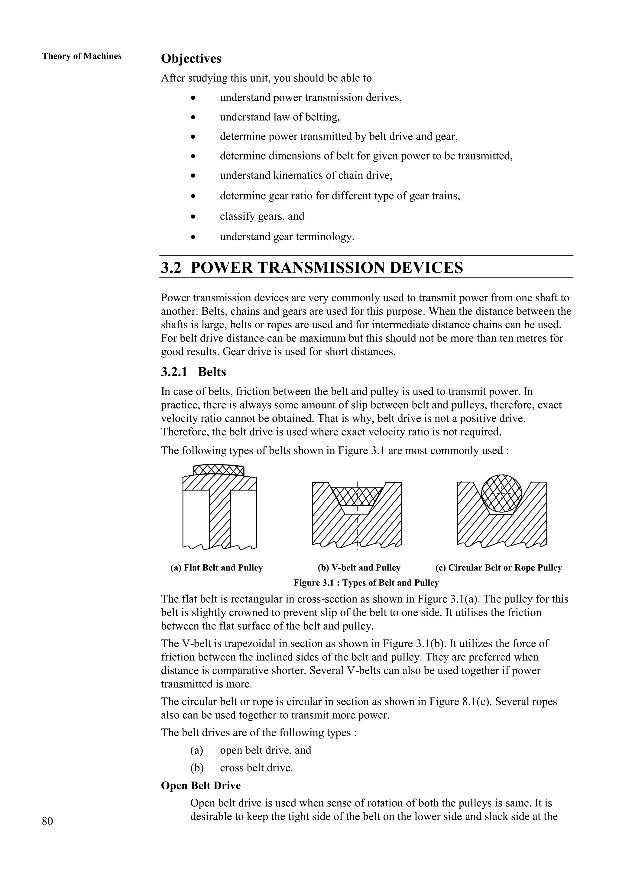 80
Theory of Machines Objectives
After studying this unit, you should be able to
 understand power transmission derives,
 understand law of belting,
 determine power transmitted by belt drive and gear,
 determine dimensions of belt for given power to be transmitted,
 understand kinematics of chain drive,
 determine gear ratio for different type of gear trains,
 classify gears, and
 understand gear terminology.
3.2 POWER TRANSMISSION DEVICES
Power transmission devices are very commonly used to transmit power from one shaft to
another. Belts, chains and gears are used for this purpose. When the distance between the
shafts is large, belts or ropes are used and for intermediate distance chains can be used.
For belt drive distance can be maximum but this should not be more than ten metres for
good results. Gear drive is used for short distances.
3.2.1 Belts
In case of belts, friction between the belt and pulley is used to transmit power. In
practice, there is always some amount of slip between belt and pulleys, therefore, exact
velocity ratio cannot be obtained. That is why, belt drive is not a positive drive.
Therefore, the belt drive is used where exact velocity ratio is not required.
The following types of belts shown in Figure 3.1 are most commonly used :
(a) Flat Belt and Pulley (b) V-belt and Pulley (c) Circular Belt or Rope Pulley
Figure 3.1 : Types of Belt and Pulley
The flat belt is rectangular in cross-section as shown in Figure 3.1(a). The pulley for this
belt is slightly crowned to prevent slip of the belt to one side. It utilises the friction
between the flat surface of the belt and pulley.
The V-belt is trapezoidal in section as shown in Figure 3.1(b). It utilizes the force of
friction between the inclined sides of the belt and pulley. They are preferred when
distance is comparative shorter. Several V-belts can also be used together if power
transmitted is more.
The circular belt or rope is circular in section as shown in Figure 8.1(c). Several ropes
also can be used together to transmit more power.
The belt drives are of the following types :
(a) open belt drive, and
(b) cross belt drive.
Open Belt Drive
Open belt drive is used when sense of rotation of both the pulleys is same. It is
desirable to keep the tight side of the belt on the lower side and slack side at the
 