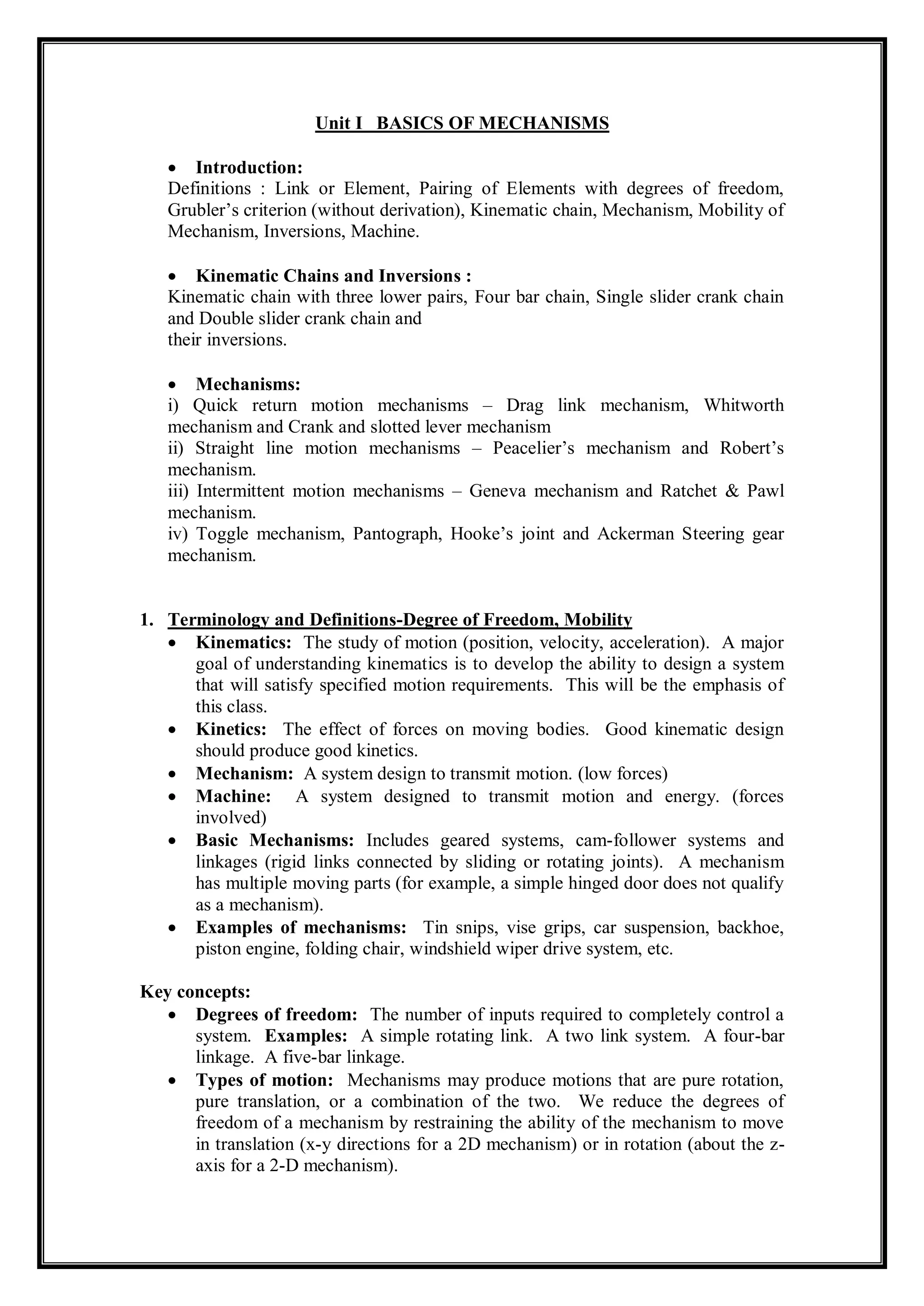 Unit I BASICS OF MECHANISMS
 Introduction:
Definitions : Link or Element, Pairing of Elements with degrees of freedom,
Grubler’s criterion (without derivation), Kinematic chain, Mechanism, Mobility of
Mechanism, Inversions, Machine.
 Kinematic Chains and Inversions :
Kinematic chain with three lower pairs, Four bar chain, Single slider crank chain
and Double slider crank chain and
their inversions.
 Mechanisms:
i) Quick return motion mechanisms – Drag link mechanism, Whitworth
mechanism and Crank and slotted lever mechanism
ii) Straight line motion mechanisms – Peacelier’s mechanism and Robert’s
mechanism.
iii) Intermittent motion mechanisms – Geneva mechanism and Ratchet & Pawl
mechanism.
iv) Toggle mechanism, Pantograph, Hooke’s joint and Ackerman Steering gear
mechanism.
1. Terminology and Definitions-Degree of Freedom, Mobility
 Kinematics: The study of motion (position, velocity, acceleration). A major
goal of understanding kinematics is to develop the ability to design a system
that will satisfy specified motion requirements. This will be the emphasis of
this class.
 Kinetics: The effect of forces on moving bodies. Good kinematic design
should produce good kinetics.
 Mechanism: A system design to transmit motion. (low forces)
 Machine: A system designed to transmit motion and energy. (forces
involved)
 Basic Mechanisms: Includes geared systems, cam-follower systems and
linkages (rigid links connected by sliding or rotating joints). A mechanism
has multiple moving parts (for example, a simple hinged door does not qualify
as a mechanism).
 Examples of mechanisms: Tin snips, vise grips, car suspension, backhoe,
piston engine, folding chair, windshield wiper drive system, etc.
Key concepts:
 Degrees of freedom: The number of inputs required to completely control a
system. Examples: A simple rotating link. A two link system. A four-bar
linkage. A five-bar linkage.
 Types of motion: Mechanisms may produce motions that are pure rotation,
pure translation, or a combination of the two. We reduce the degrees of
freedom of a mechanism by restraining the ability of the mechanism to move
in translation (x-y directions for a 2D mechanism) or in rotation (about the z-
axis for a 2-D mechanism).
 