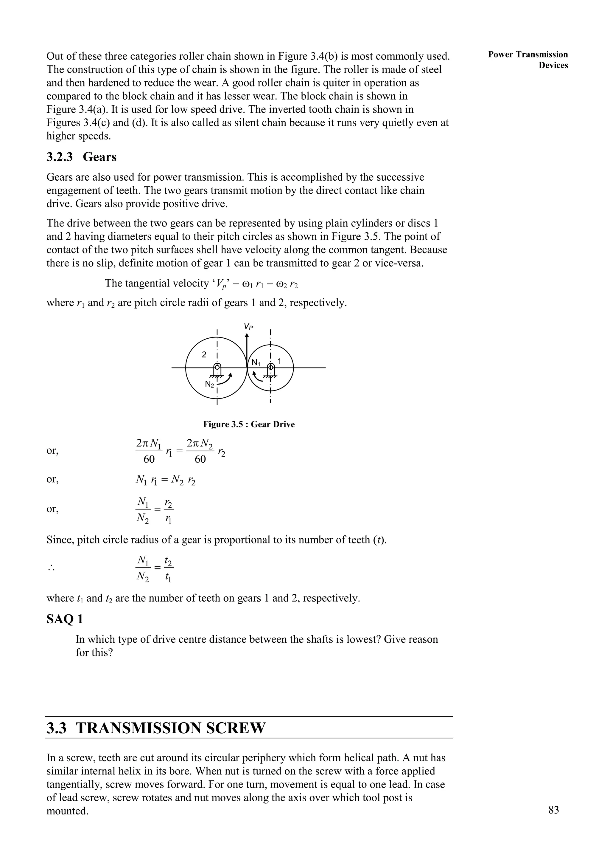 83
Power Transmission
Devices
Out of these three categories roller chain shown in Figure 3.4(b) is most commonly used.
The construction of this type of chain is shown in the figure. The roller is made of steel
and then hardened to reduce the wear. A good roller chain is quiter in operation as
compared to the block chain and it has lesser wear. The block chain is shown in
Figure 3.4(a). It is used for low speed drive. The inverted tooth chain is shown in
Figures 3.4(c) and (d). It is also called as silent chain because it runs very quietly even at
higher speeds.
3.2.3 Gears
Gears are also used for power transmission. This is accomplished by the successive
engagement of teeth. The two gears transmit motion by the direct contact like chain
drive. Gears also provide positive drive.
The drive between the two gears can be represented by using plain cylinders or discs 1
and 2 having diameters equal to their pitch circles as shown in Figure 3.5. The point of
contact of the two pitch surfaces shell have velocity along the common tangent. Because
there is no slip, definite motion of gear 1 can be transmitted to gear 2 or vice-versa.
The tangential velocity ‘Vp’ = 1 r1 = 2 r2
where r1 and r2 are pitch circle radii of gears 1 and 2, respectively.
Figure 3.5 : Gear Drive
or, 1 2
1 2
2 2
60 60
N N
r r
 

or, 1 1 2 2
N r N r

or, 1 2
2 1
N r
N r

Since, pitch circle radius of a gear is proportional to its number of teeth (t).
 1 2
2 1
N t
N t

where t1 and t2 are the number of teeth on gears 1 and 2, respectively.
SAQ 1
In which type of drive centre distance between the shafts is lowest? Give reason
for this?
3.3 TRANSMISSION SCREW
In a screw, teeth are cut around its circular periphery which form helical path. A nut has
similar internal helix in its bore. When nut is turned on the screw with a force applied
tangentially, screw moves forward. For one turn, movement is equal to one lead. In case
of lead screw, screw rotates and nut moves along the axis over which tool post is
mounted.
N1
N2
2
1
VP
 