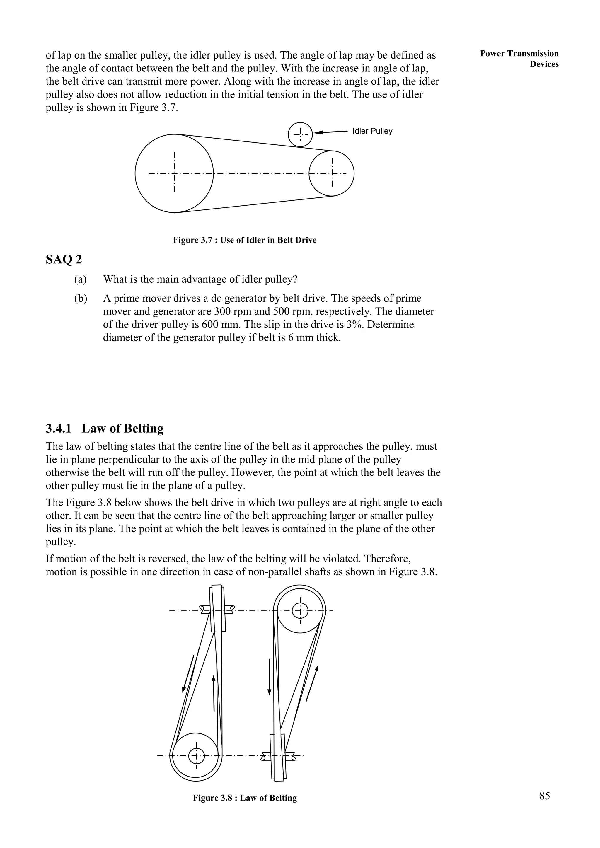 85
Power Transmission
Devices
of lap on the smaller pulley, the idler pulley is used. The angle of lap may be defined as
the angle of contact between the belt and the pulley. With the increase in angle of lap,
the belt drive can transmit more power. Along with the increase in angle of lap, the idler
pulley also does not allow reduction in the initial tension in the belt. The use of idler
pulley is shown in Figure 3.7.
Figure 3.7 : Use of Idler in Belt Drive
SAQ 2
(a) What is the main advantage of idler pulley?
(b) A prime mover drives a dc generator by belt drive. The speeds of prime
mover and generator are 300 rpm and 500 rpm, respectively. The diameter
of the driver pulley is 600 mm. The slip in the drive is 3%. Determine
diameter of the generator pulley if belt is 6 mm thick.
3.4.1 Law of Belting
The law of belting states that the centre line of the belt as it approaches the pulley, must
lie in plane perpendicular to the axis of the pulley in the mid plane of the pulley
otherwise the belt will run off the pulley. However, the point at which the belt leaves the
other pulley must lie in the plane of a pulley.
The Figure 3.8 below shows the belt drive in which two pulleys are at right angle to each
other. It can be seen that the centre line of the belt approaching larger or smaller pulley
lies in its plane. The point at which the belt leaves is contained in the plane of the other
pulley.
If motion of the belt is reversed, the law of the belting will be violated. Therefore,
motion is possible in one direction in case of non-parallel shafts as shown in Figure 3.8.
Figure 3.8 : Law of Belting
Idler Pulley
 