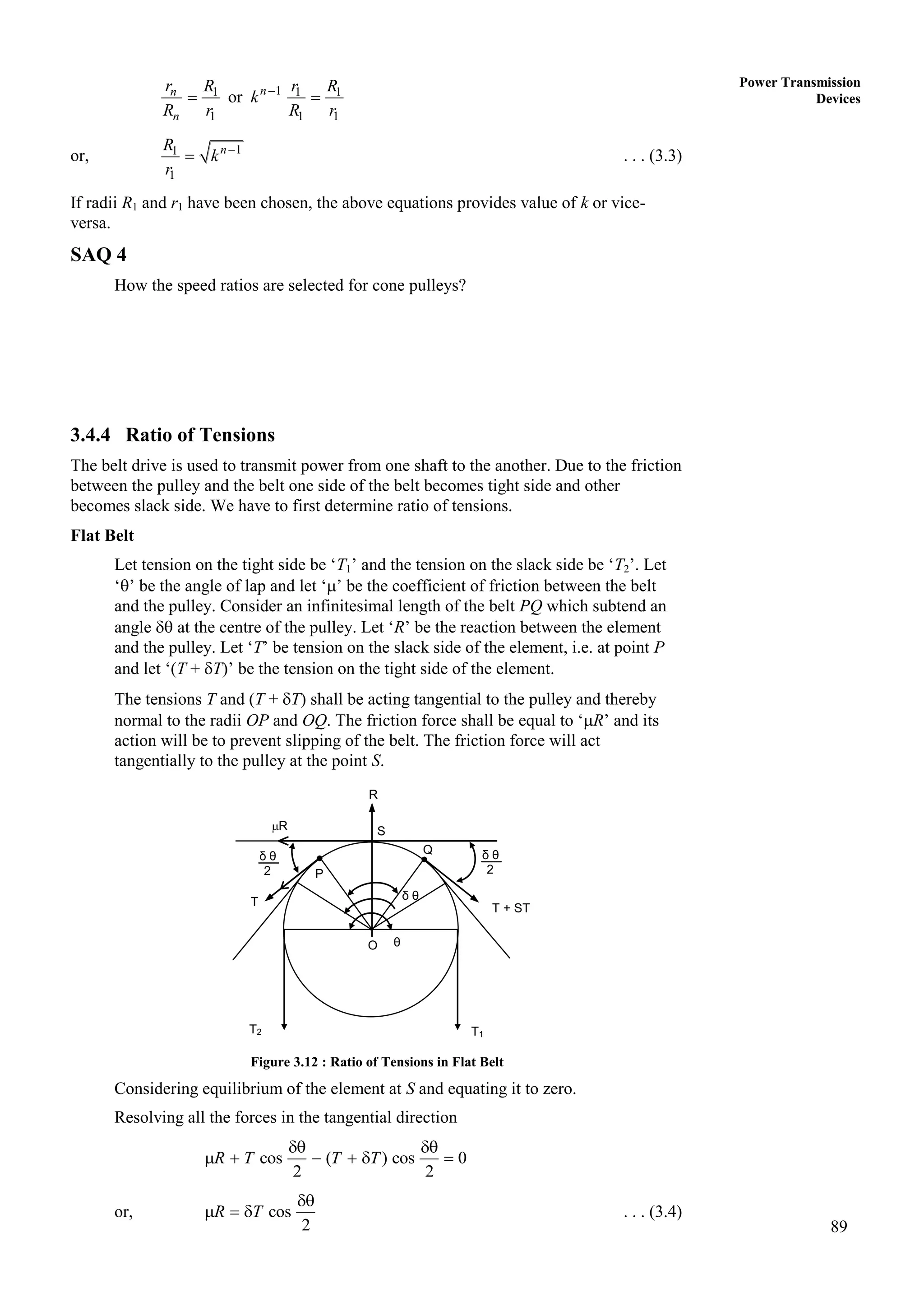 89
Power Transmission
Devices
1
1 1 1
1 1 1
or n
n
n
r R r R
k
R r R r

 
or, 1
1
1
n
R
k
r

 . . . (3.3)
If radii R1 and r1 have been chosen, the above equations provides value of k or vice-
versa.
SAQ 4
How the speed ratios are selected for cone pulleys?
3.4.4 Ratio of Tensions
The belt drive is used to transmit power from one shaft to the another. Due to the friction
between the pulley and the belt one side of the belt becomes tight side and other
becomes slack side. We have to first determine ratio of tensions.
Flat Belt
Let tension on the tight side be ‘T1’ and the tension on the slack side be ‘T2’. Let
‘’ be the angle of lap and let ‘’ be the coefficient of friction between the belt
and the pulley. Consider an infinitesimal length of the belt PQ which subtend an
angle  at the centre of the pulley. Let ‘R’ be the reaction between the element
and the pulley. Let ‘T’ be tension on the slack side of the element, i.e. at point P
and let ‘(T + T)’ be the tension on the tight side of the element.
The tensions T and (T + T) shall be acting tangential to the pulley and thereby
normal to the radii OP and OQ. The friction force shall be equal to ‘R’ and its
action will be to prevent slipping of the belt. The friction force will act
tangentially to the pulley at the point S.
Figure 3.12 : Ratio of Tensions in Flat Belt
Considering equilibrium of the element at S and equating it to zero.
Resolving all the forces in the tangential direction
cos ( ) cos 0
2 2
R T T T
 
     
or, cos
2
R T

   . . . (3.4)
T + ST
R
R
S
Q
P
δ θ
O
T2
T
T1
θ
δ θ
2
δ θ
2
 