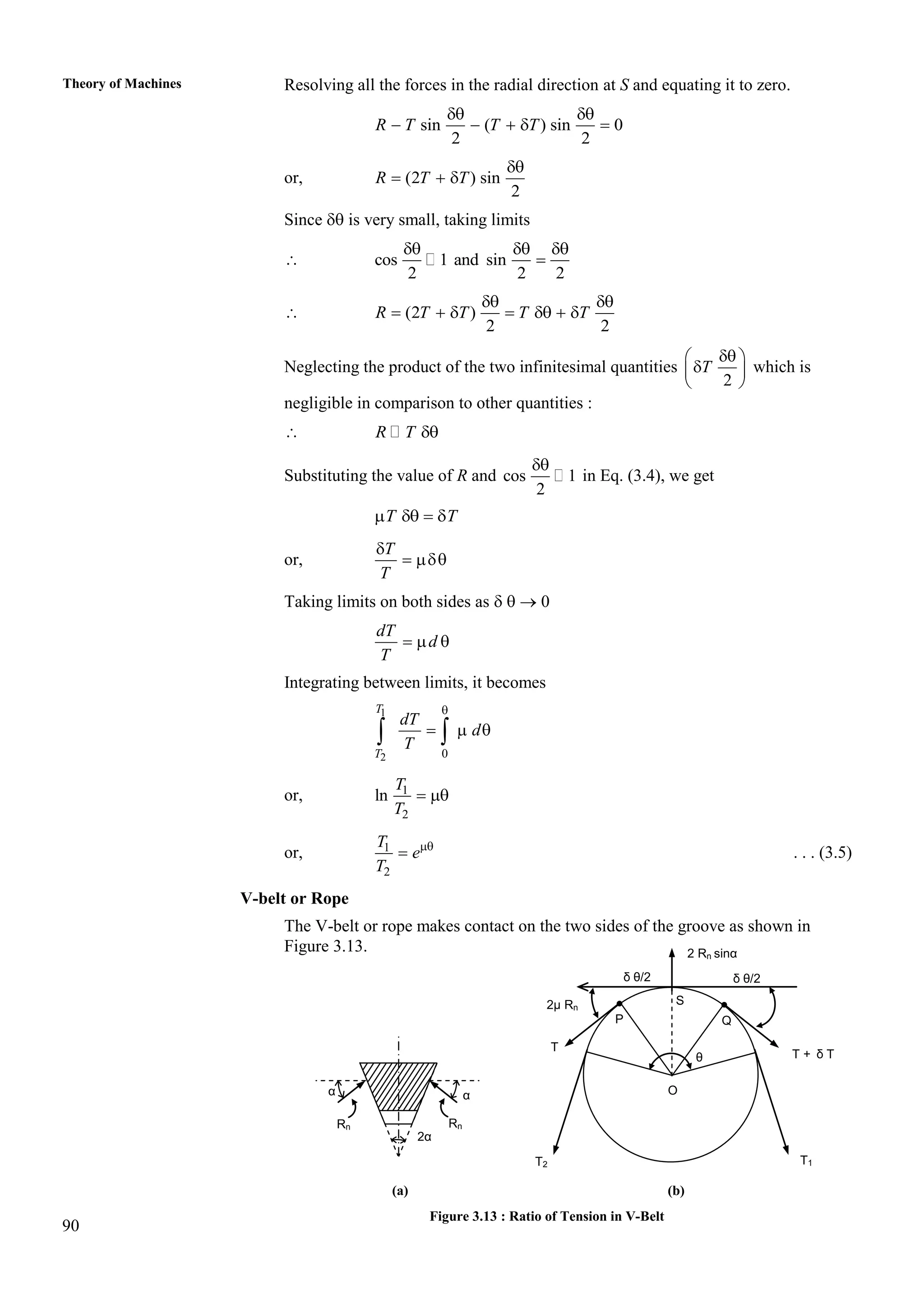 90
Theory of Machines Resolving all the forces in the radial direction at S and equating it to zero.
sin ( ) sin 0
2 2
R T T T
 
    
or, (2 ) sin
2
R T T

  
Since  is very small, taking limits
 cos 1 and sin
2 2 2
  

 (2 )
2 2
R T T T T
 
      
Neglecting the product of the two infinitesimal quantities
2
T

 

 
 
which is
negligible in comparison to other quantities :
 R T 
Substituting the value of R and cos 1
2

in Eq. (3.4), we get
T T
   
or,
T
T

 
Taking limits on both sides as    0
dT
d
T
  
Integrating between limits, it becomes
1
2 0
T
T
dT
d
T

  
 
or, 1
2
ln
T
T
 
or, 1
2
T
e
T

 . . . (3.5)
V-belt or Rope
The V-belt or rope makes contact on the two sides of the groove as shown in
Figure 3.13.
(a) (b)
Figure 3.13 : Ratio of Tension in V-Belt
T + δ T
2 Rn sinα
S
Q
δ θ/2
2μ Rn
P
O
T2
T
T1
θ
δ θ/2
α
2α
Rn
α
Rn
 