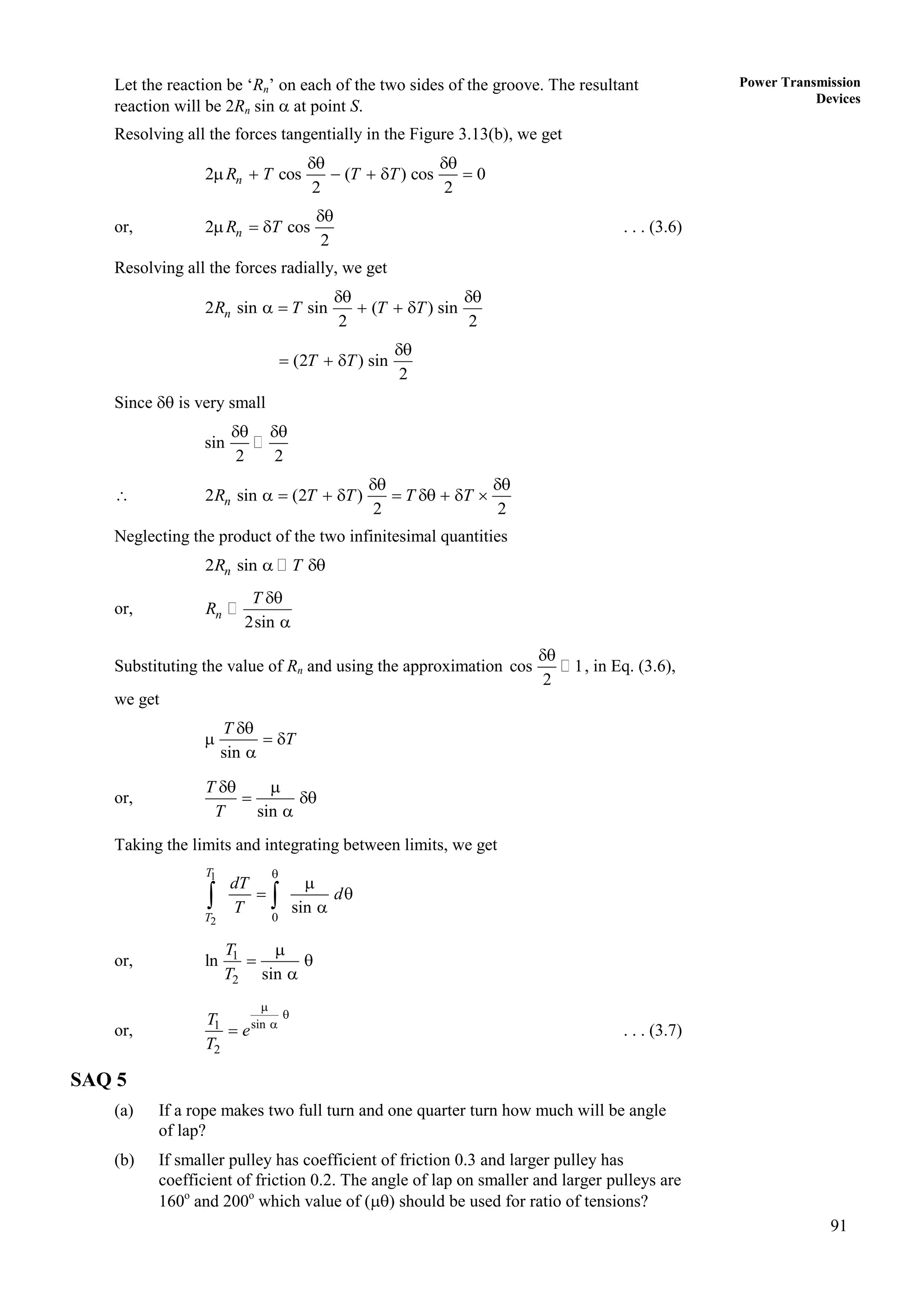 91
Power Transmission
Devices
Let the reaction be ‘Rn’ on each of the two sides of the groove. The resultant
reaction will be 2Rn sin  at point S.
Resolving all the forces tangentially in the Figure 3.13(b), we get
2 cos ( ) cos 0
2 2
n
R T T T
 
     
or, 2 cos
2
n
R T

   . . . (3.6)
Resolving all the forces radially, we get
2 sin sin ( ) sin
2 2
n
R T T T
 
    
(2 ) sin
2
T T

  
Since  is very small
sin
2 2
 
 2 sin (2 )
2 2
n
R T T T T
 
        
Neglecting the product of the two infinitesimal quantities
2 sin
n
R T
 
or,
2sin
n
T
R


Substituting the value of Rn and using the approximation cos 1
2

, in Eq. (3.6),
we get
sin
T
T

  

or,
sin
T
T
 
 

Taking the limits and integrating between limits, we get
1
2 0
sin
T
T
dT
d
T


 

 
or, 1
2
ln
sin
T
T

 

or, sin
1
2




T
e
T
. . . (3.7)
SAQ 5
(a) If a rope makes two full turn and one quarter turn how much will be angle
of lap?
(b) If smaller pulley has coefficient of friction 0.3 and larger pulley has
coefficient of friction 0.2. The angle of lap on smaller and larger pulleys are
160o
and 200o
which value of () should be used for ratio of tensions?
 