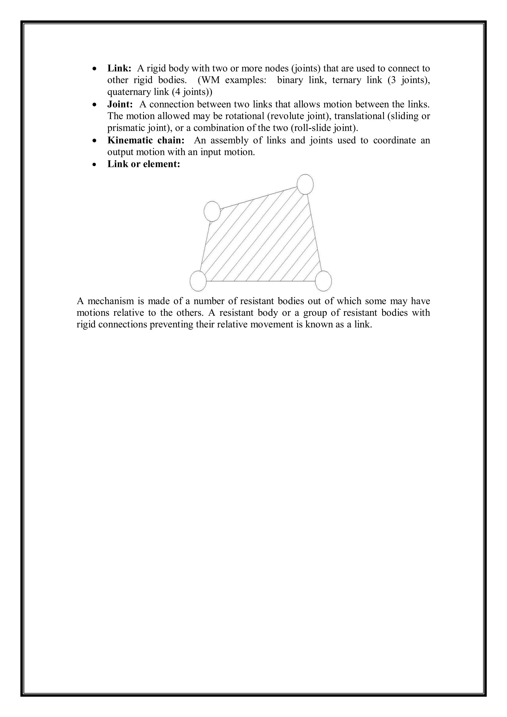  Link: A rigid body with two or more nodes (joints) that are used to connect to
other rigid bodies. (WM examples: binary link, ternary link (3 joints),
quaternary link (4 joints))
 Joint: A connection between two links that allows motion between the links.
The motion allowed may be rotational (revolute joint), translational (sliding or
prismatic joint), or a combination of the two (roll-slide joint).
 Kinematic chain: An assembly of links and joints used to coordinate an
output motion with an input motion.
 Link or element:
A mechanism is made of a number of resistant bodies out of which some may have
motions relative to the others. A resistant body or a group of resistant bodies with
rigid connections preventing their relative movement is known as a link.
 