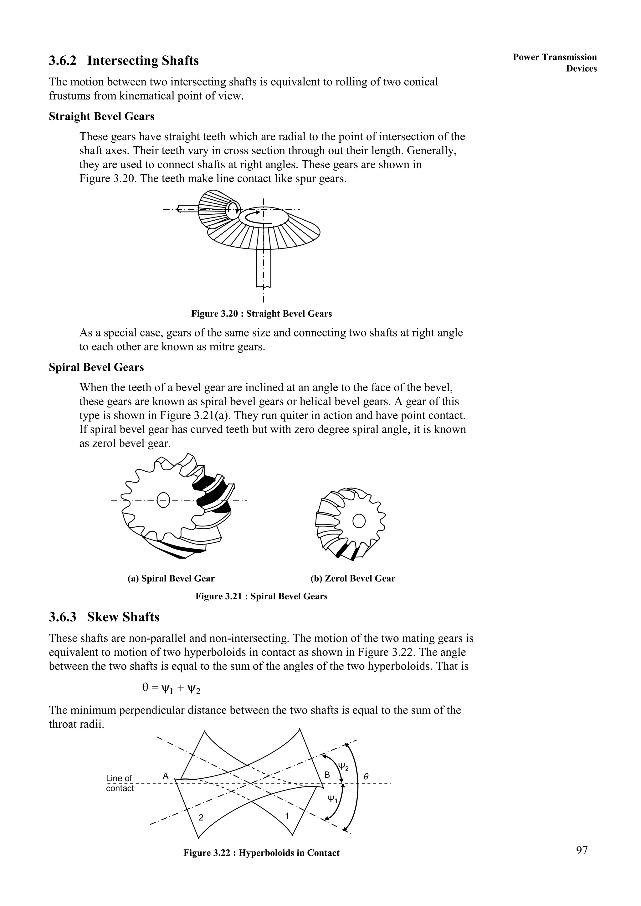 97
Power Transmission
Devices
3.6.2 Intersecting Shafts
The motion between two intersecting shafts is equivalent to rolling of two conical
frustums from kinematical point of view.
Straight Bevel Gears
These gears have straight teeth which are radial to the point of intersection of the
shaft axes. Their teeth vary in cross section through out their length. Generally,
they are used to connect shafts at right angles. These gears are shown in
Figure 3.20. The teeth make line contact like spur gears.
Figure 3.20 : Straight Bevel Gears
As a special case, gears of the same size and connecting two shafts at right angle
to each other are known as mitre gears.
Spiral Bevel Gears
When the teeth of a bevel gear are inclined at an angle to the face of the bevel,
these gears are known as spiral bevel gears or helical bevel gears. A gear of this
type is shown in Figure 3.21(a). They run quiter in action and have point contact.
If spiral bevel gear has curved teeth but with zero degree spiral angle, it is known
as zerol bevel gear.
(a) Spiral Bevel Gear (b) Zerol Bevel Gear
Figure 3.21 : Spiral Bevel Gears
3.6.3 Skew Shafts
These shafts are non-parallel and non-intersecting. The motion of the two mating gears is
equivalent to motion of two hyperboloids in contact as shown in Figure 3.22. The angle
between the two shafts is equal to the sum of the angles of the two hyperboloids. That is
1 2
    
The minimum perpendicular distance between the two shafts is equal to the sum of the
throat radii.
Figure 3.22 : Hyperboloids in Contact
Ψ2
Ψ1
θ
B
1
2
A
Line of
contact
 