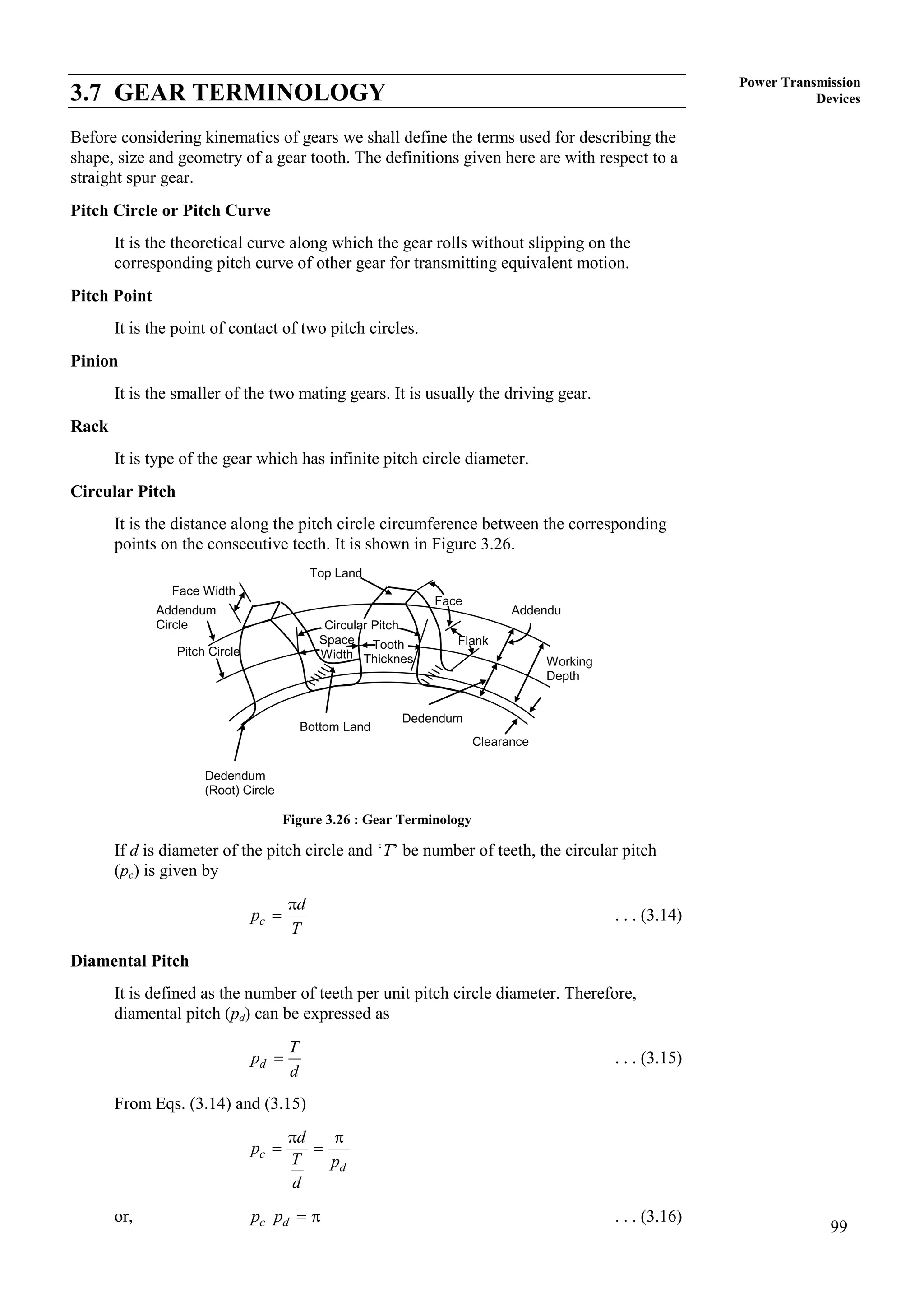 99
Power Transmission
Devices
3.7 GEAR TERMINOLOGY
Before considering kinematics of gears we shall define the terms used for describing the
shape, size and geometry of a gear tooth. The definitions given here are with respect to a
straight spur gear.
Pitch Circle or Pitch Curve
It is the theoretical curve along which the gear rolls without slipping on the
corresponding pitch curve of other gear for transmitting equivalent motion.
Pitch Point
It is the point of contact of two pitch circles.
Pinion
It is the smaller of the two mating gears. It is usually the driving gear.
Rack
It is type of the gear which has infinite pitch circle diameter.
Circular Pitch
It is the distance along the pitch circle circumference between the corresponding
points on the consecutive teeth. It is shown in Figure 3.26.
Figure 3.26 : Gear Terminology
If d is diameter of the pitch circle and ‘T’ be number of teeth, the circular pitch
(pc) is given by
c
d
p
T

 . . . (3.14)
Diamental Pitch
It is defined as the number of teeth per unit pitch circle diameter. Therefore,
diamental pitch (pd) can be expressed as
d
T
p
d
 . . . (3.15)
From Eqs. (3.14) and (3.15)
c
d
d
p
T p
d
 
 
or, c d
p p   . . . (3.16)
Circular Pitch
Top Land
Face
Flank
Addendu
mm
Working
Depth
Clearance
Dedendum
Bottom Land
Dedendum
(Root) Circle
Pitch Circle
Addendum
Circle
Face Width
Space
Width
Tooth
Thicknes
s
 