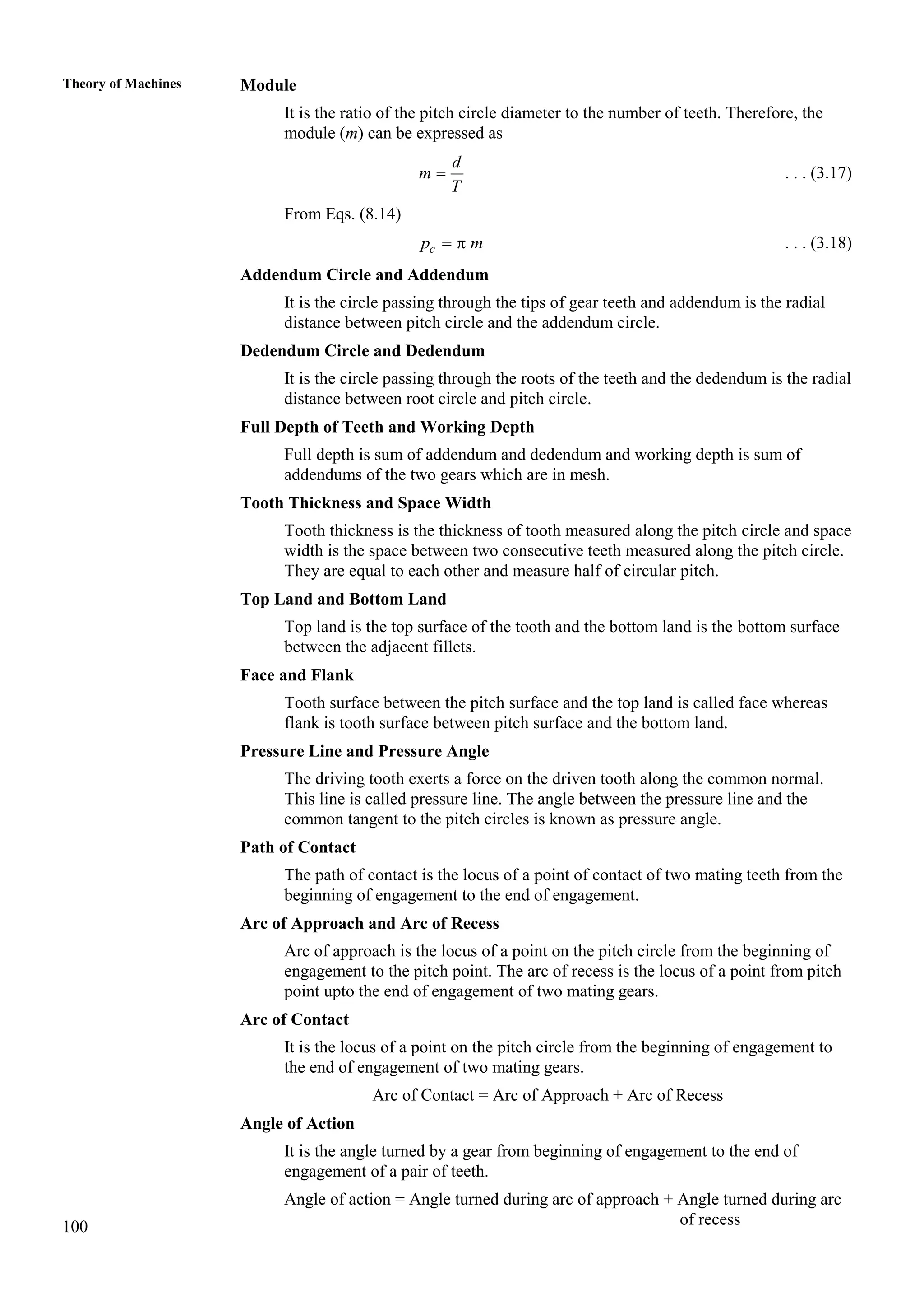 100
Theory of Machines Module
It is the ratio of the pitch circle diameter to the number of teeth. Therefore, the
module (m) can be expressed as
d
m
T
 . . . (3.17)
From Eqs. (8.14)
c
p m
  . . . (3.18)
Addendum Circle and Addendum
It is the circle passing through the tips of gear teeth and addendum is the radial
distance between pitch circle and the addendum circle.
Dedendum Circle and Dedendum
It is the circle passing through the roots of the teeth and the dedendum is the radial
distance between root circle and pitch circle.
Full Depth of Teeth and Working Depth
Full depth is sum of addendum and dedendum and working depth is sum of
addendums of the two gears which are in mesh.
Tooth Thickness and Space Width
Tooth thickness is the thickness of tooth measured along the pitch circle and space
width is the space between two consecutive teeth measured along the pitch circle.
They are equal to each other and measure half of circular pitch.
Top Land and Bottom Land
Top land is the top surface of the tooth and the bottom land is the bottom surface
between the adjacent fillets.
Face and Flank
Tooth surface between the pitch surface and the top land is called face whereas
flank is tooth surface between pitch surface and the bottom land.
Pressure Line and Pressure Angle
The driving tooth exerts a force on the driven tooth along the common normal.
This line is called pressure line. The angle between the pressure line and the
common tangent to the pitch circles is known as pressure angle.
Path of Contact
The path of contact is the locus of a point of contact of two mating teeth from the
beginning of engagement to the end of engagement.
Arc of Approach and Arc of Recess
Arc of approach is the locus of a point on the pitch circle from the beginning of
engagement to the pitch point. The arc of recess is the locus of a point from pitch
point upto the end of engagement of two mating gears.
Arc of Contact
It is the locus of a point on the pitch circle from the beginning of engagement to
the end of engagement of two mating gears.
Arc of Contact = Arc of Approach + Arc of Recess
Angle of Action
It is the angle turned by a gear from beginning of engagement to the end of
engagement of a pair of teeth.
Angle of action = Angle turned during arc of approach + Angle turned during arc
of recess
 