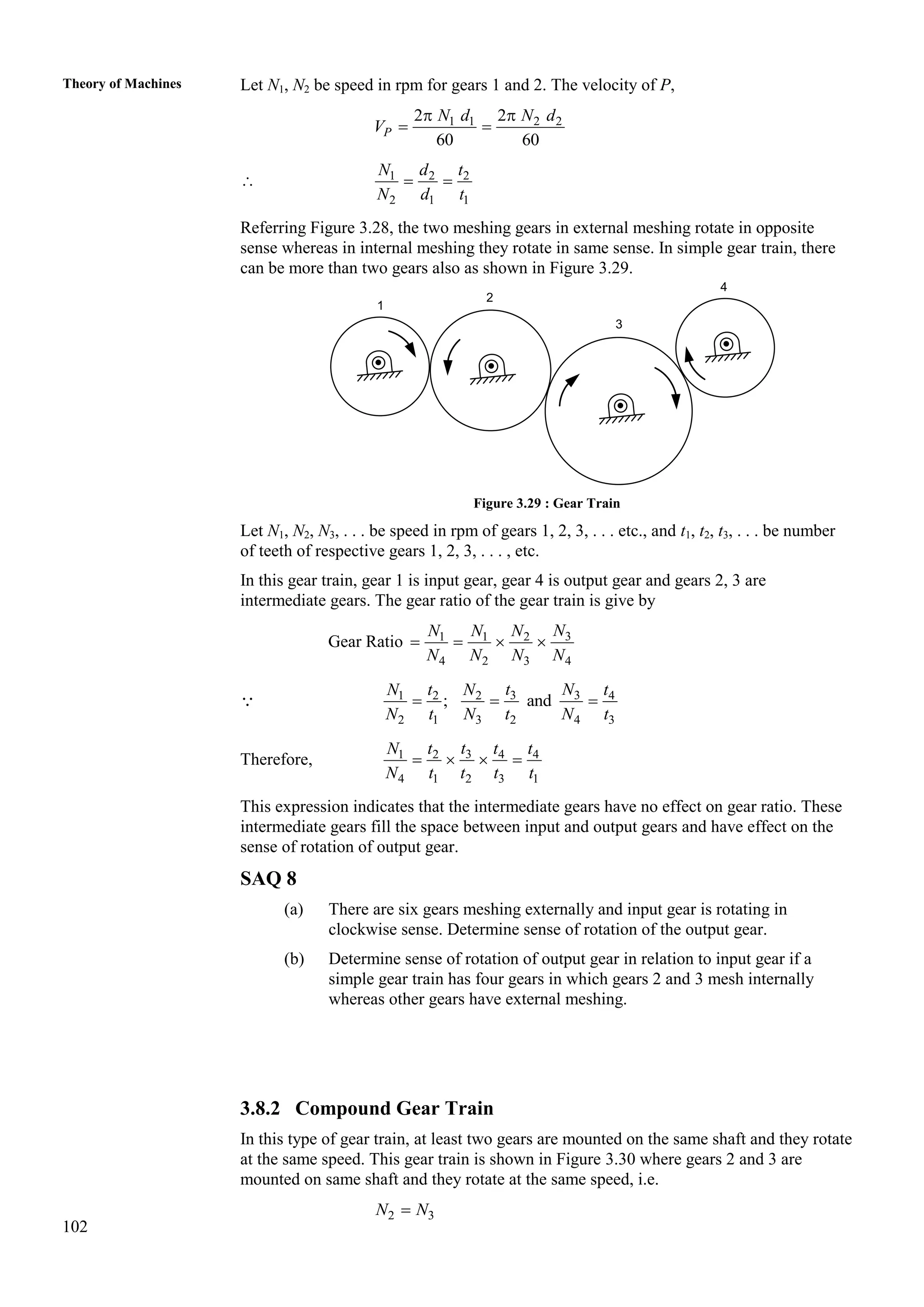 102
Theory of Machines Let N1, N2 be speed in rpm for gears 1 and 2. The velocity of P,
1 1 2 2
2 2
60 60
 
 
P
N d N d
V
 1 2 2
2 1 1
 
N d t
N d t
Referring Figure 3.28, the two meshing gears in external meshing rotate in opposite
sense whereas in internal meshing they rotate in same sense. In simple gear train, there
can be more than two gears also as shown in Figure 3.29.
Figure 3.29 : Gear Train
Let N1, N2, N3, . . . be speed in rpm of gears 1, 2, 3, . . . etc., and t1, t2, t3, . . . be number
of teeth of respective gears 1, 2, 3, . . . , etc.
In this gear train, gear 1 is input gear, gear 4 is output gear and gears 2, 3 are
intermediate gears. The gear ratio of the gear train is give by
Gear Ratio 3
1 1 2
4 2 3 4
N
N N N
N N N N
   
3 3
1 2 2 4
2 1 3 2 4 3
; and
t N
N t N t
N t N t N t
  
Therefore, 3
1 2 4 4
4 1 2 3 1
t
N t t t
N t t t t
   
This expression indicates that the intermediate gears have no effect on gear ratio. These
intermediate gears fill the space between input and output gears and have effect on the
sense of rotation of output gear.
SAQ 8
(a) There are six gears meshing externally and input gear is rotating in
clockwise sense. Determine sense of rotation of the output gear.
(b) Determine sense of rotation of output gear in relation to input gear if a
simple gear train has four gears in which gears 2 and 3 mesh internally
whereas other gears have external meshing.
3.8.2 Compound Gear Train
In this type of gear train, at least two gears are mounted on the same shaft and they rotate
at the same speed. This gear train is shown in Figure 3.30 where gears 2 and 3 are
mounted on same shaft and they rotate at the same speed, i.e.
2 3
N N

1
2
3
4
 