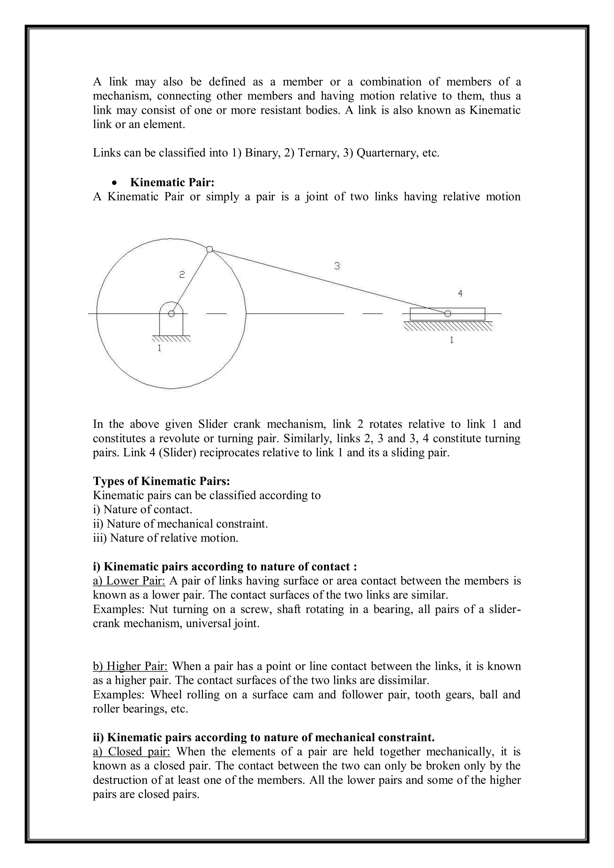 A link may also be defined as a member or a combination of members of a
mechanism, connecting other members and having motion relative to them, thus a
link may consist of one or more resistant bodies. A link is also known as Kinematic
link or an element.
Links can be classified into 1) Binary, 2) Ternary, 3) Quarternary, etc.
 Kinematic Pair:
A Kinematic Pair or simply a pair is a joint of two links having relative motion
between them.
Example:
In the above given Slider crank mechanism, link 2 rotates relative to link 1 and
constitutes a revolute or turning pair. Similarly, links 2, 3 and 3, 4 constitute turning
pairs. Link 4 (Slider) reciprocates relative to link 1 and its a sliding pair.
Types of Kinematic Pairs:
Kinematic pairs can be classified according to
i) Nature of contact.
ii) Nature of mechanical constraint.
iii) Nature of relative motion.
i) Kinematic pairs according to nature of contact :
a) Lower Pair: A pair of links having surface or area contact between the members is
known as a lower pair. The contact surfaces of the two links are similar.
Examples: Nut turning on a screw, shaft rotating in a bearing, all pairs of a slider-
crank mechanism, universal joint.
b) Higher Pair: When a pair has a point or line contact between the links, it is known
as a higher pair. The contact surfaces of the two links are dissimilar.
Examples: Wheel rolling on a surface cam and follower pair, tooth gears, ball and
roller bearings, etc.
ii) Kinematic pairs according to nature of mechanical constraint.
a) Closed pair: When the elements of a pair are held together mechanically, it is
known as a closed pair. The contact between the two can only be broken only by the
destruction of at least one of the members. All the lower pairs and some of the higher
pairs are closed pairs.
 