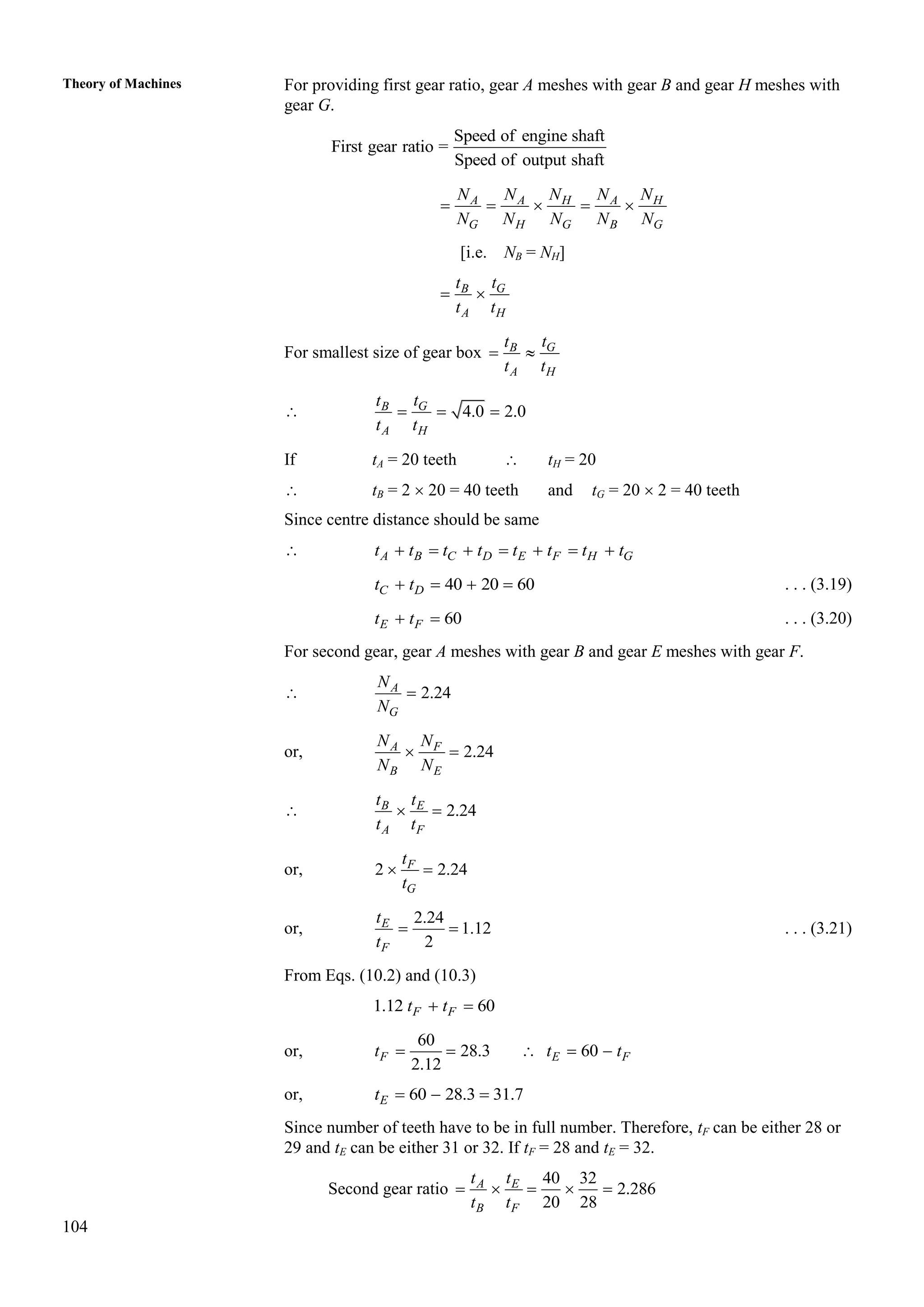 104
Theory of Machines For providing first gear ratio, gear A meshes with gear B and gear H meshes with
gear G.
Speed of engine shaft
First gear ratio =
Speed of output shaft
A A H A H
G H G B G
N N N N N
N N N N N
    
[i.e. NB = NH]
G
B
A H
t
t
t t
 
For smallest size of gear box G
B
A H
t
t
t t
 
 4.0 2.0
G
B
A H
t
t
t t
  
If tA = 20 teeth  tH = 20
 tB = 2  20 = 40 teeth and tG = 20  2 = 40 teeth
Since centre distance should be same
 A B C D E F H G
t t t t t t t t
      
40 20 60
C D
t t
    . . . (3.19)
60
E F
t t
  . . . (3.20)
For second gear, gear A meshes with gear B and gear E meshes with gear F.
 2.24
A
G
N
N

or, 2.24
A F
B E
N N
N N
 
 2.24
B E
A F
t t
t t
 
or, 2 2.24
F
G
t
t
 
or,
2.24
1.12
2
E
F
t
t
  . . . (3.21)
From Eqs. (10.2) and (10.3)
1.12 60
F F
t t
 
or,
60
28.3 60
2.12
F E F
t t t
    
or, 60 28.3 31.7
E
t   
Since number of teeth have to be in full number. Therefore, tF can be either 28 or
29 and tE can be either 31 or 32. If tF = 28 and tE = 32.
Second gear ratio
40 32
2.286
20 28
A E
B F
t t
t t
    
 