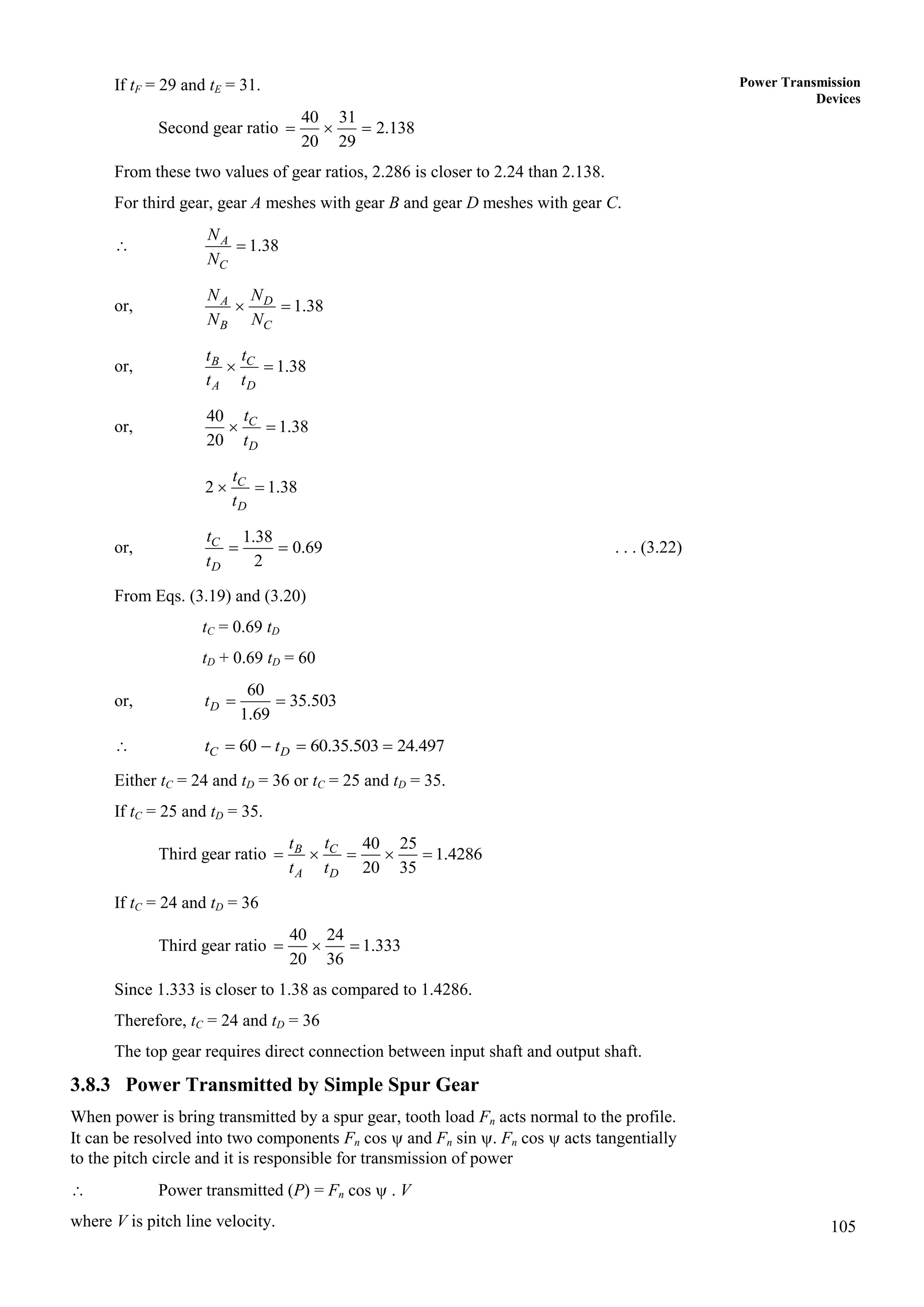 105
Power Transmission
Devices
If tF = 29 and tE = 31.
Second gear ratio
40 31
2.138
20 29
  
From these two values of gear ratios, 2.286 is closer to 2.24 than 2.138.
For third gear, gear A meshes with gear B and gear D meshes with gear C.
 1.38
A
C
N
N

or, 1.38
A D
B C
N N
N N
 
or, 1.38
C
B
A D
t
t
t t
 
or,
40
1.38
20
C
D
t
t
 
2 1.38
C
D
t
t
 
or,
1.38
0.69
2
C
D
t
t
  . . . (3.22)
From Eqs. (3.19) and (3.20)
tC = 0.69 tD
tD + 0.69 tD = 60
or,
60
35.503
1.69
 
D
t
 60 60.35.503 24.497
   
C D
t t
Either tC = 24 and tD = 36 or tC = 25 and tD = 35.
If tC = 25 and tD = 35.
Third gear ratio
40 25
1.4286
20 35
    
C
B
A D
t
t
t t
If tC = 24 and tD = 36
Third gear ratio
40 24
1.333
20 36
  
Since 1.333 is closer to 1.38 as compared to 1.4286.
Therefore, tC = 24 and tD = 36
The top gear requires direct connection between input shaft and output shaft.
3.8.3 Power Transmitted by Simple Spur Gear
When power is bring transmitted by a spur gear, tooth load Fn acts normal to the profile.
It can be resolved into two components Fn cos  and Fn sin . Fn cos  acts tangentially
to the pitch circle and it is responsible for transmission of power
 Power transmitted (P) = Fn cos  . V
where V is pitch line velocity.
 