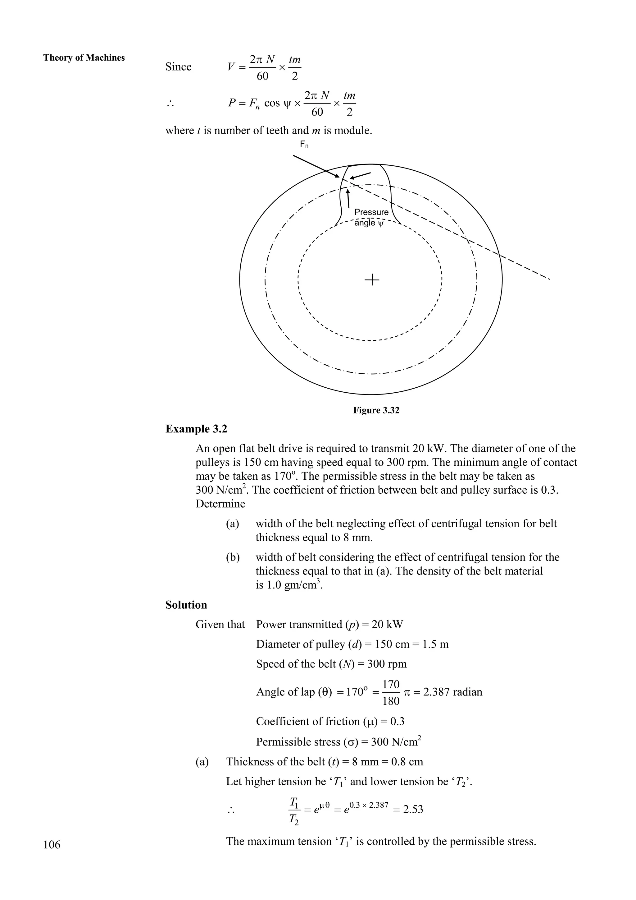 106
Theory of Machines
Since
2
60 2

 
N tm
V

2
cos
60 2

   
n
N tm
P F
where t is number of teeth and m is module.
Figure 3.32
Example 3.2
An open flat belt drive is required to transmit 20 kW. The diameter of one of the
pulleys is 150 cm having speed equal to 300 rpm. The minimum angle of contact
may be taken as 170o
. The permissible stress in the belt may be taken as
300 N/cm2
. The coefficient of friction between belt and pulley surface is 0.3.
Determine
(a) width of the belt neglecting effect of centrifugal tension for belt
thickness equal to 8 mm.
(b) width of belt considering the effect of centrifugal tension for the
thickness equal to that in (a). The density of the belt material
is 1.0 gm/cm3
.
Solution
Given that Power transmitted (p) = 20 kW
Diameter of pulley (d) = 150 cm = 1.5 m
Speed of the belt (N) = 300 rpm
Angle of lap () o 170
170 2.387 radian
180
   
Coefficient of friction () = 0.3
Permissible stress () = 300 N/cm2
(a) Thickness of the belt (t) = 8 mm = 0.8 cm
Let higher tension be ‘T1’ and lower tension be ‘T2’.
 0.3 2.387
1
2
2.53
T
e e
T
 
  
The maximum tension ‘T1’ is controlled by the permissible stress.
Fn
Pressure
angle 
 