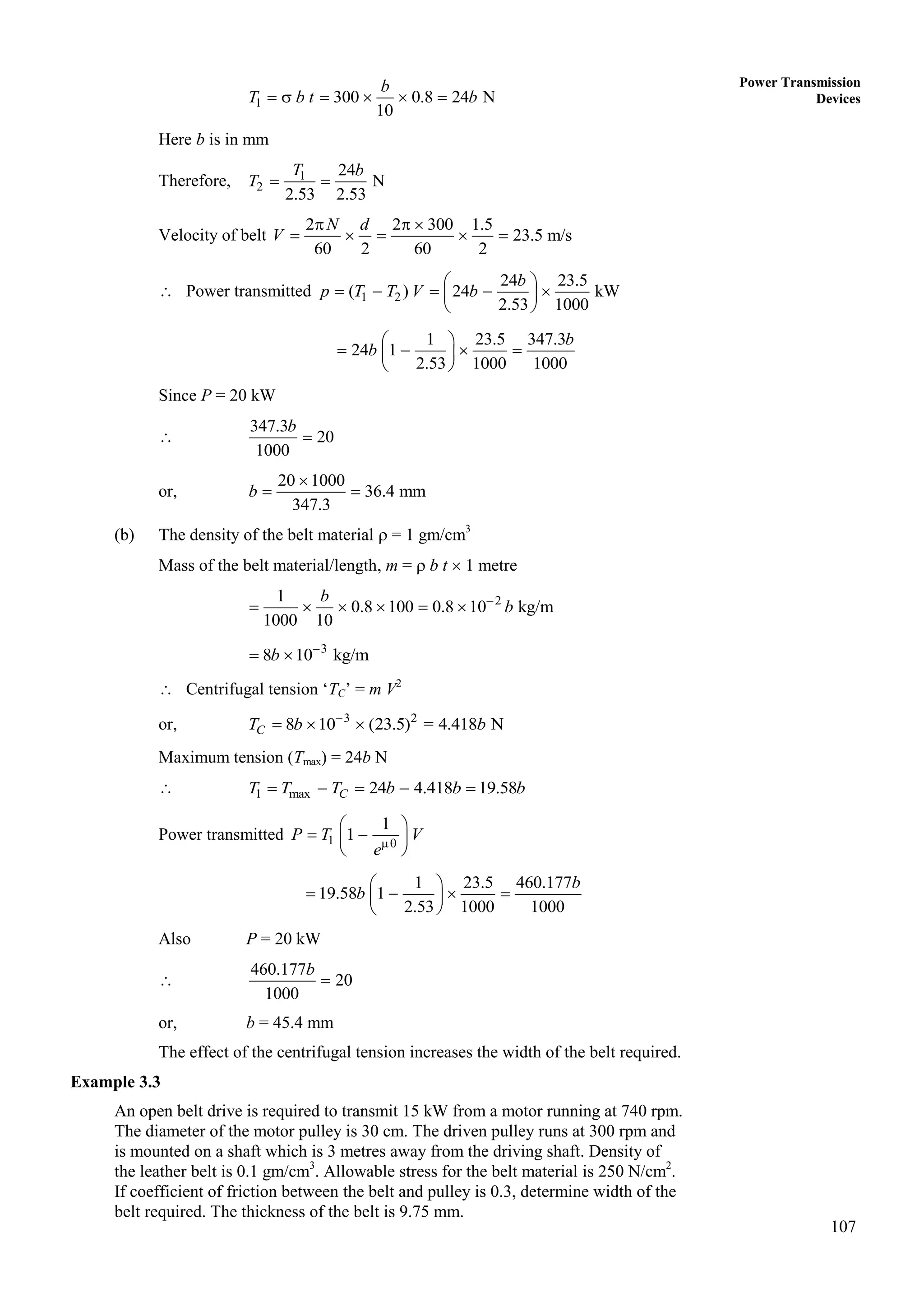 107
Power Transmission
Devices
1 300 0.8 24 N
10
b
T b t b
     
Here b is in mm
Therefore, 1
2
24
N
2.53 2.53
T b
T  
Velocity of belt
2 2 300 1.5
23.5 m/s
60 2 60 2
N d
V
  
    
 Power transmitted 1 2
24 23.5
( ) 24 kW
2.53 1000
b
p T T V b
 
    
 
 
1 23.5 347.3
24 1
2.53 1000 1000
b
b
 
   
 
 
Since P = 20 kW

347.3
20
1000
b

or,
20 1000
36.4 mm
347.3
b

 
(b) The density of the belt material  = 1 gm/cm3
Mass of the belt material/length, m =  b t  1 metre
2
1
0.8 100 0.8 10 kg/m
1000 10

     
b
b
3
8 10 kg/m
b 
 
 Centrifugal tension ‘TC’ = m V2
or, 3 2
8 10 (23.5) = 4.418 N
C
T b b

  
Maximum tension (Tmax) = 24b N
 1 max 24 4.418 19.58
C
T T T b b b
    
Power transmitted 1
1
1
P T V
e
 
 
 
 
1 23.5 460.177
19.58 1
2.53 1000 1000
b
b
 
   
 
 
Also P = 20 kW

460.177
20
1000
b

or, b = 45.4 mm
The effect of the centrifugal tension increases the width of the belt required.
Example 3.3
An open belt drive is required to transmit 15 kW from a motor running at 740 rpm.
The diameter of the motor pulley is 30 cm. The driven pulley runs at 300 rpm and
is mounted on a shaft which is 3 metres away from the driving shaft. Density of
the leather belt is 0.1 gm/cm3
. Allowable stress for the belt material is 250 N/cm2
.
If coefficient of friction between the belt and pulley is 0.3, determine width of the
belt required. The thickness of the belt is 9.75 mm.
 
