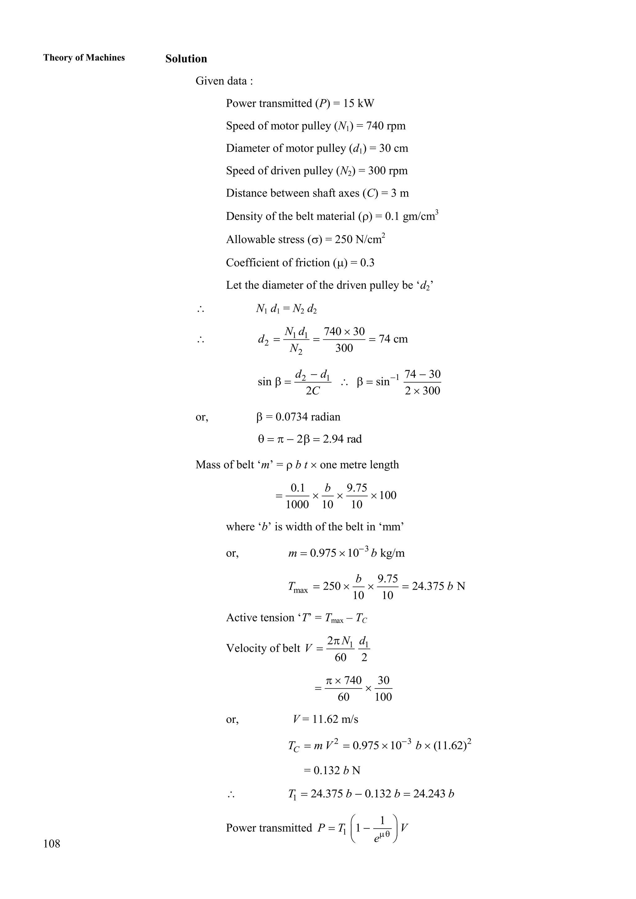 108
Theory of Machines Solution
Given data :
Power transmitted (P) = 15 kW
Speed of motor pulley (N1) = 740 rpm
Diameter of motor pulley (d1) = 30 cm
Speed of driven pulley (N2) = 300 rpm
Distance between shaft axes (C) = 3 m
Density of the belt material () = 0.1 gm/cm3
Allowable stress () = 250 N/cm2
Coefficient of friction () = 0.3
Let the diameter of the driven pulley be ‘d2’
 N1 d1 = N2 d2
 1 1
2
2
740 30
74 cm
300
N d
d
N

  
1
2 1 74 30
sin sin
2 2 300
d d
C

 
    

or,  = 0.0734 radian
2 2.94 rad
     
Mass of belt ‘m’ =  b t  one metre length
0.1 9.75
100
1000 10 10
b
   
where ‘b’ is width of the belt in ‘mm’
or, 3
0.975 10 kg/m
m b

 
max
9.75
250 24.375 N
10 10
b
T b
   
Active tension ‘T’ = Tmax – TC
Velocity of belt 1 1
2
60 2
N d
V


740 30
60 100
 
 
or, V = 11.62 m/s
2 3 2
0.975 10 (11.62)
C
T m V b

   
= 0.132 b N
 1 24.375 0.132 24.243
T b b b
  
Power transmitted 1
1
1
P T V
e
 
 
 
 
 