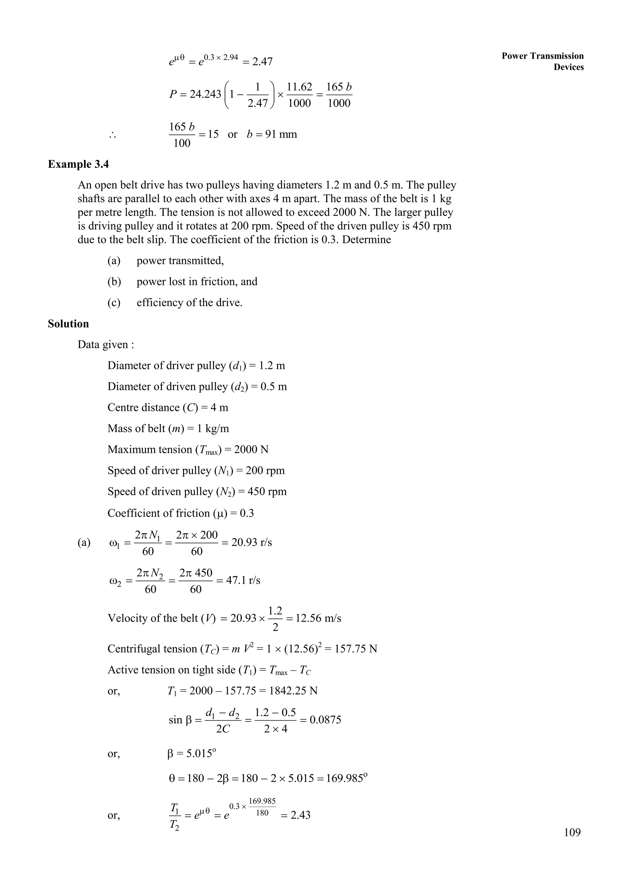 109
Power Transmission
Devices
0.3 2.94
2.47
e e
 
 
1 11.62 165
24.243 1
2.47 1000 1000
b
P
 
   
 
 

165
15 or 91 mm
100
b
b
 
Example 3.4
An open belt drive has two pulleys having diameters 1.2 m and 0.5 m. The pulley
shafts are parallel to each other with axes 4 m apart. The mass of the belt is 1 kg
per metre length. The tension is not allowed to exceed 2000 N. The larger pulley
is driving pulley and it rotates at 200 rpm. Speed of the driven pulley is 450 rpm
due to the belt slip. The coefficient of the friction is 0.3. Determine
(a) power transmitted,
(b) power lost in friction, and
(c) efficiency of the drive.
Solution
Data given :
Diameter of driver pulley (d1) = 1.2 m
Diameter of driven pulley (d2) = 0.5 m
Centre distance (C) = 4 m
Mass of belt (m) = 1 kg/m
Maximum tension (Tmax) = 2000 N
Speed of driver pulley (N1) = 200 rpm
Speed of driven pulley (N2) = 450 rpm
Coefficient of friction () = 0.3
(a) 1
1
2 2 200
20.93 r/s
60 60
N
  
   
2
2
2 2 450
47.1 r/s
60 60
N
 
   
Velocity of the belt (V)
1.2
20.93 12.56 m/s
2
  
Centrifugal tension (TC) = m V2
= 1  (12.56)2
= 157.75 N
Active tension on tight side (T1) = Tmax – TC
or, T1 = 2000 – 157.75 = 1842.25 N
1 2 1.2 0.5
sin 0.0875
2 2 4
d d
C
 
   

or,  = 5.015o
o
180 2 180 2 5.015 169.985
       
or,
169.985
0.3
1 180
2
2.43
T
e e
T


  
 