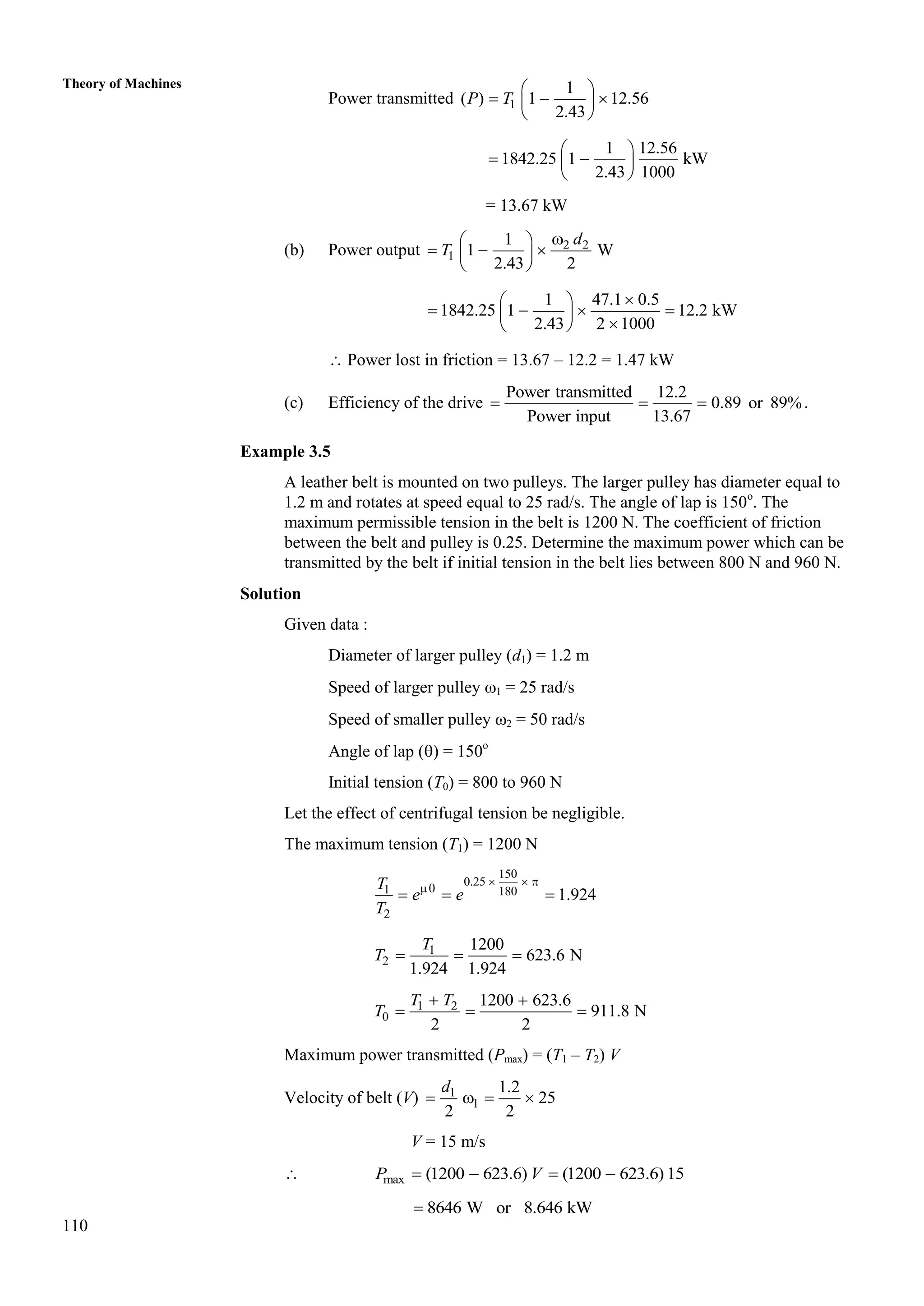 110
Theory of Machines
Power transmitted 1
1
( ) 1 12.56
2.43
P T
 
  
 
 
1 12.56
1842.25 1 kW
2.43 1000
 
 
 
 
= 13.67 kW
(b) Power output 2 2
1
1
1 W
2.43 2

 
  
 
 
d
T
1 47.1 0.5
1842.25 1 12.2 kW
2.43 2 1000

 
   
 

 
 Power lost in friction = 13.67 – 12.2 = 1.47 kW
(c) Efficiency of the drive
Power transmitted 12.2
0.89 or 89%
Power input 13.67
   .
Example 3.5
A leather belt is mounted on two pulleys. The larger pulley has diameter equal to
1.2 m and rotates at speed equal to 25 rad/s. The angle of lap is 150o
. The
maximum permissible tension in the belt is 1200 N. The coefficient of friction
between the belt and pulley is 0.25. Determine the maximum power which can be
transmitted by the belt if initial tension in the belt lies between 800 N and 960 N.
Solution
Given data :
Diameter of larger pulley (d1) = 1.2 m
Speed of larger pulley 1 = 25 rad/s
Speed of smaller pulley 2 = 50 rad/s
Angle of lap () = 150o
Initial tension (T0) = 800 to 960 N
Let the effect of centrifugal tension be negligible.
The maximum tension (T1) = 1200 N
150
0.25
1 180
2
1.924
T
e e
T
  

  
1
2
1200
623.6 N
1.924 1.924
T
T   
1 2
0
1200 623.6
911.8 N
2 2
T T
T
 
  
Maximum power transmitted (Pmax) = (T1 – T2) V
Velocity of belt (V) 1
1
1.2
25
2 2
d
   
V = 15 m/s
 max (1200 623.6) (1200 623.6) 15
P V
   
8646 W or 8.646 kW

 