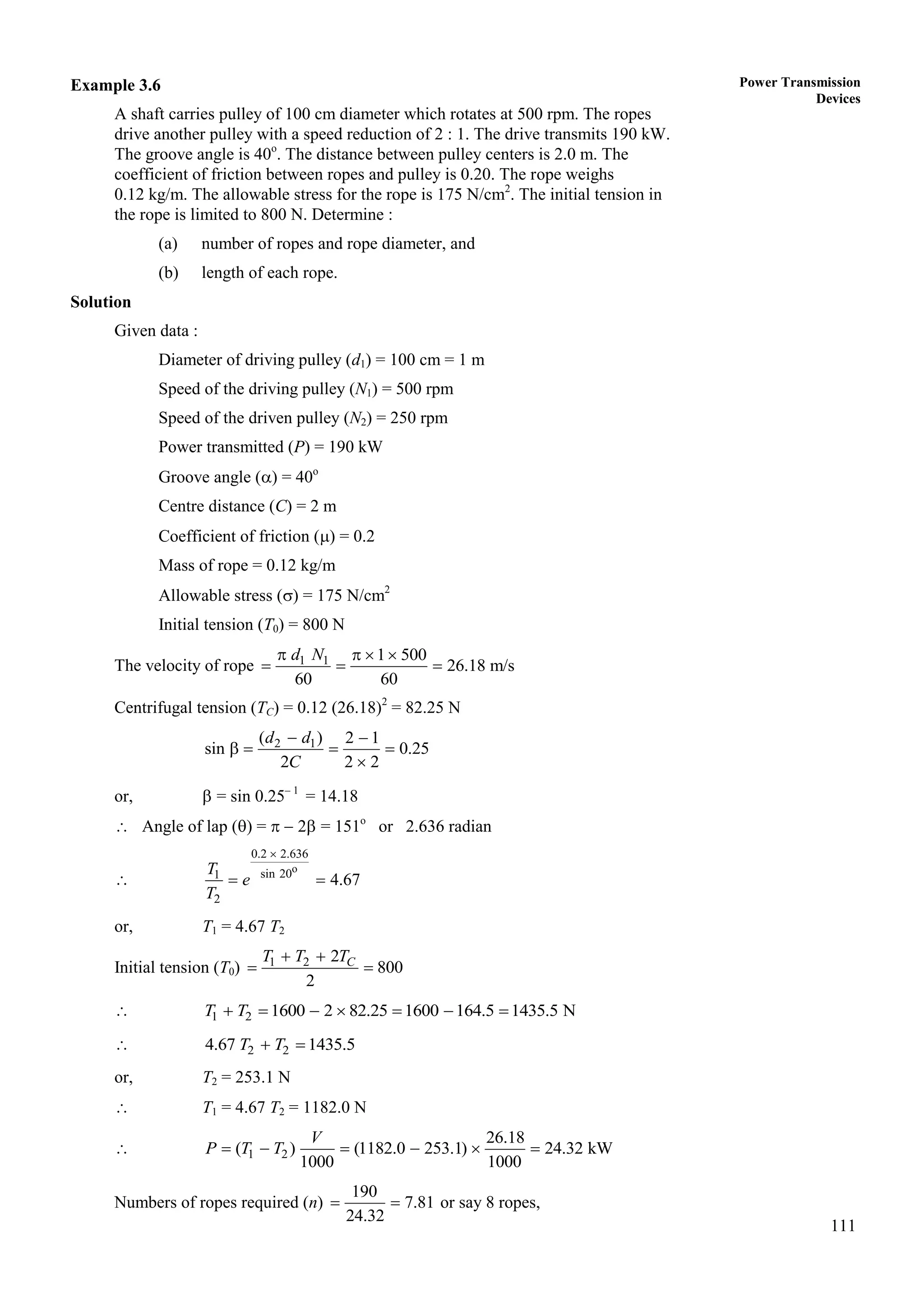 111
Power Transmission
Devices
Example 3.6
A shaft carries pulley of 100 cm diameter which rotates at 500 rpm. The ropes
drive another pulley with a speed reduction of 2 : 1. The drive transmits 190 kW.
The groove angle is 40o
. The distance between pulley centers is 2.0 m. The
coefficient of friction between ropes and pulley is 0.20. The rope weighs
0.12 kg/m. The allowable stress for the rope is 175 N/cm2
. The initial tension in
the rope is limited to 800 N. Determine :
(a) number of ropes and rope diameter, and
(b) length of each rope.
Solution
Given data :
Diameter of driving pulley (d1) = 100 cm = 1 m
Speed of the driving pulley (N1) = 500 rpm
Speed of the driven pulley (N2) = 250 rpm
Power transmitted (P) = 190 kW
Groove angle () = 40o
Centre distance (C) = 2 m
Coefficient of friction () = 0.2
Mass of rope = 0.12 kg/m
Allowable stress () = 175 N/cm2
Initial tension (T0) = 800 N
The velocity of rope 1 1 1 500
26.18 m/s
60 60
d N
   
  
Centrifugal tension (TC) = 0.12 (26.18)2
= 82.25 N
2 1
( ) 2 1
sin 0.25
2 2 2
 
   

d d
C
or,  = sin 0.25– 1
= 14.18
 Angle of lap () =   2 = 151o
or 2.636 radian

o
0.2 2.636
sin 20
1
2
4.67
T
e
T

 
or, T1 = 4.67 T2
Initial tension (T0) 1 2 2
800
2
C
T T T
 
 
 1 2 1600 2 82.25 1600 164.5 1435.5 N
T T
      
 2 2
4.67 1435.5
T T
 
or, T2 = 253.1 N
 T1 = 4.67 T2 = 1182.0 N
 1 2
26.18
( ) (1182.0 253.1) 24.32 kW
1000 1000
V
P T T
     
Numbers of ropes required (n)
190
7.81
24.32
  or say 8 ropes,
 
