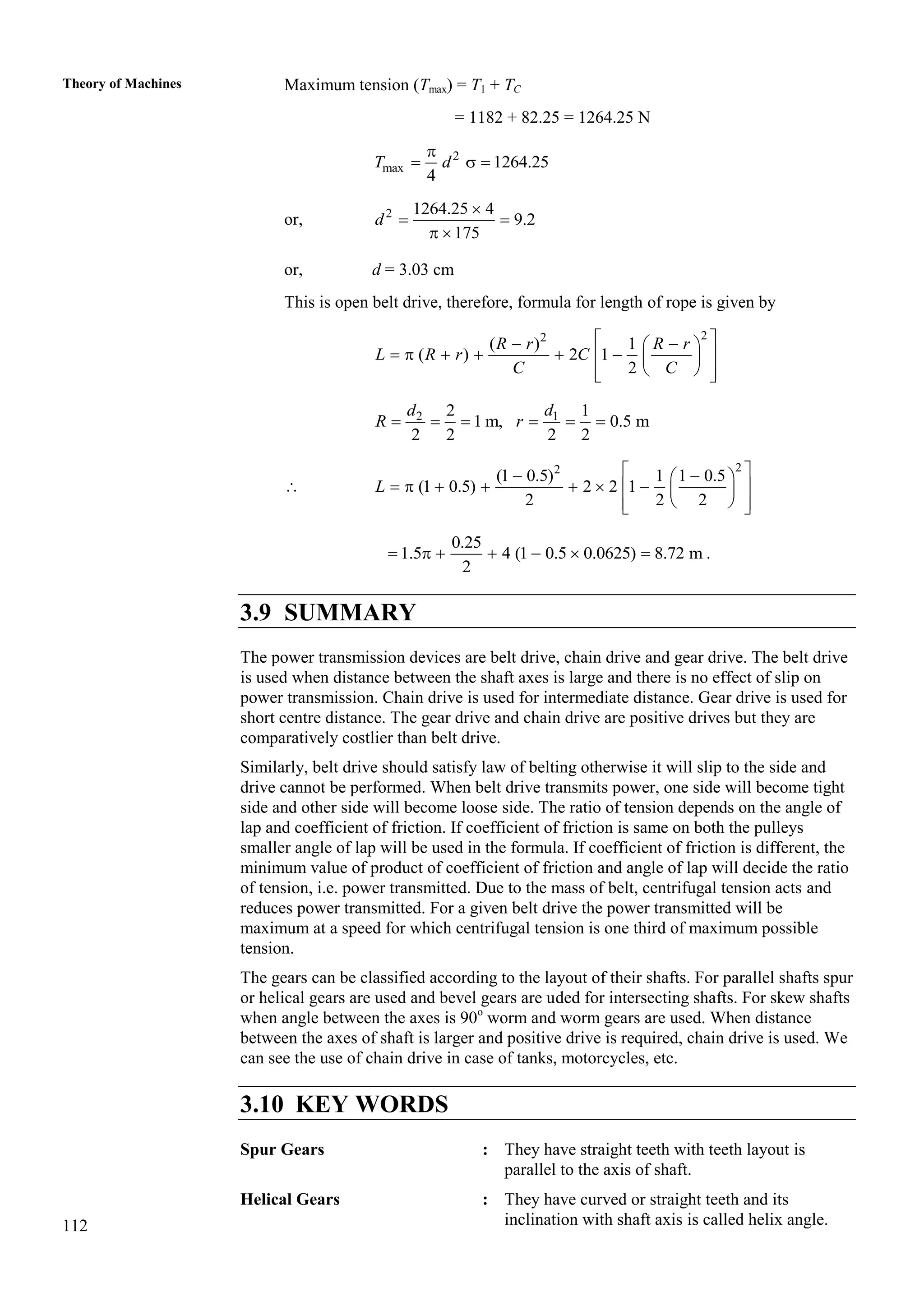 112
Theory of Machines Maximum tension (Tmax) = T1 + TC
= 1182 + 82.25 = 1264.25 N
2
max 1264.25
4
T d

  
or, 2 1264.25 4
9.2
175
d

 
 
or, d = 3.03 cm
This is open belt drive, therefore, formula for length of rope is given by
2
2
( ) 1
( ) 2 1
2
R r R r
L R r C
C C
 
 
 
     
 
 
 
 
 
2 1
2 1
1 m, 0.5 m
2 2 2 2
d d
R r
     

2
2
(1 0.5) 1 1 0.5
(1 0.5) 2 2 1
2 2 2
L
 
 
 
      
 
 
 
 
 
0.25
1.5 4 (1 0.5 0.0625) 8.72 m
2
       .
3.9 SUMMARY
The power transmission devices are belt drive, chain drive and gear drive. The belt drive
is used when distance between the shaft axes is large and there is no effect of slip on
power transmission. Chain drive is used for intermediate distance. Gear drive is used for
short centre distance. The gear drive and chain drive are positive drives but they are
comparatively costlier than belt drive.
Similarly, belt drive should satisfy law of belting otherwise it will slip to the side and
drive cannot be performed. When belt drive transmits power, one side will become tight
side and other side will become loose side. The ratio of tension depends on the angle of
lap and coefficient of friction. If coefficient of friction is same on both the pulleys
smaller angle of lap will be used in the formula. If coefficient of friction is different, the
minimum value of product of coefficient of friction and angle of lap will decide the ratio
of tension, i.e. power transmitted. Due to the mass of belt, centrifugal tension acts and
reduces power transmitted. For a given belt drive the power transmitted will be
maximum at a speed for which centrifugal tension is one third of maximum possible
tension.
The gears can be classified according to the layout of their shafts. For parallel shafts spur
or helical gears are used and bevel gears are uded for intersecting shafts. For skew shafts
when angle between the axes is 90o
worm and worm gears are used. When distance
between the axes of shaft is larger and positive drive is required, chain drive is used. We
can see the use of chain drive in case of tanks, motorcycles, etc.
3.10 KEY WORDS
Spur Gears : They have straight teeth with teeth layout is
parallel to the axis of shaft.
Helical Gears : They have curved or straight teeth and its
inclination with shaft axis is called helix angle.
 