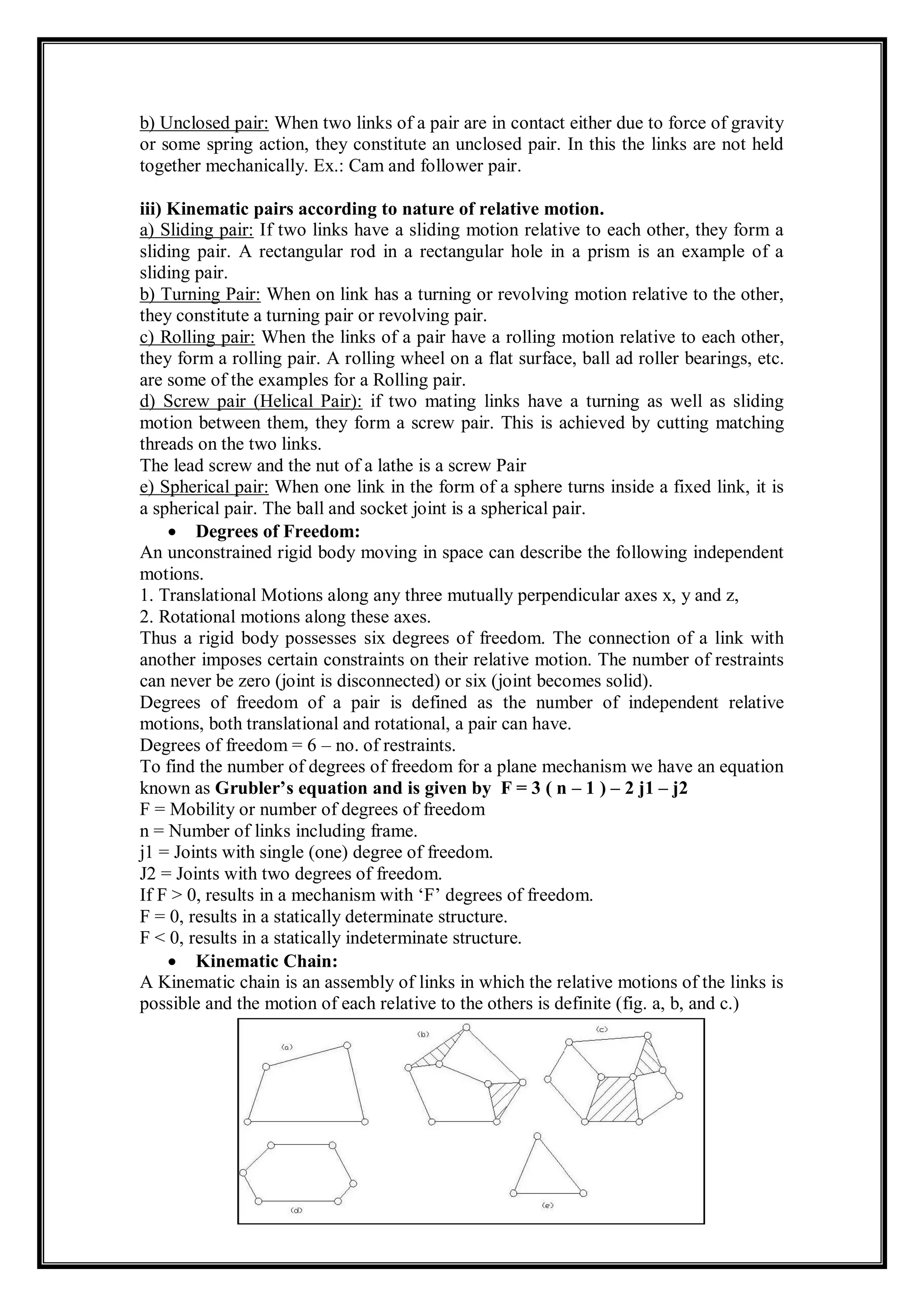 b) Unclosed pair: When two links of a pair are in contact either due to force of gravity
or some spring action, they constitute an unclosed pair. In this the links are not held
together mechanically. Ex.: Cam and follower pair.
iii) Kinematic pairs according to nature of relative motion.
a) Sliding pair: If two links have a sliding motion relative to each other, they form a
sliding pair. A rectangular rod in a rectangular hole in a prism is an example of a
sliding pair.
b) Turning Pair: When on link has a turning or revolving motion relative to the other,
they constitute a turning pair or revolving pair.
c) Rolling pair: When the links of a pair have a rolling motion relative to each other,
they form a rolling pair. A rolling wheel on a flat surface, ball ad roller bearings, etc.
are some of the examples for a Rolling pair.
d) Screw pair (Helical Pair): if two mating links have a turning as well as sliding
motion between them, they form a screw pair. This is achieved by cutting matching
threads on the two links.
The lead screw and the nut of a lathe is a screw Pair
e) Spherical pair: When one link in the form of a sphere turns inside a fixed link, it is
a spherical pair. The ball and socket joint is a spherical pair.
 Degrees of Freedom:
An unconstrained rigid body moving in space can describe the following independent
motions.
1. Translational Motions along any three mutually perpendicular axes x, y and z,
2. Rotational motions along these axes.
Thus a rigid body possesses six degrees of freedom. The connection of a link with
another imposes certain constraints on their relative motion. The number of restraints
can never be zero (joint is disconnected) or six (joint becomes solid).
Degrees of freedom of a pair is defined as the number of independent relative
motions, both translational and rotational, a pair can have.
Degrees of freedom = 6 – no. of restraints.
To find the number of degrees of freedom for a plane mechanism we have an equation
known as Grubler’s equation and is given by F = 3 ( n – 1 ) – 2 j1 – j2
F = Mobility or number of degrees of freedom
n = Number of links including frame.
j1 = Joints with single (one) degree of freedom.
J2 = Joints with two degrees of freedom.
If F > 0, results in a mechanism with ‘F’ degrees of freedom.
F = 0, results in a statically determinate structure.
F < 0, results in a statically indeterminate structure.
 Kinematic Chain:
A Kinematic chain is an assembly of links in which the relative motions of the links is
possible and the motion of each relative to the others is definite (fig. a, b, and c.)
 