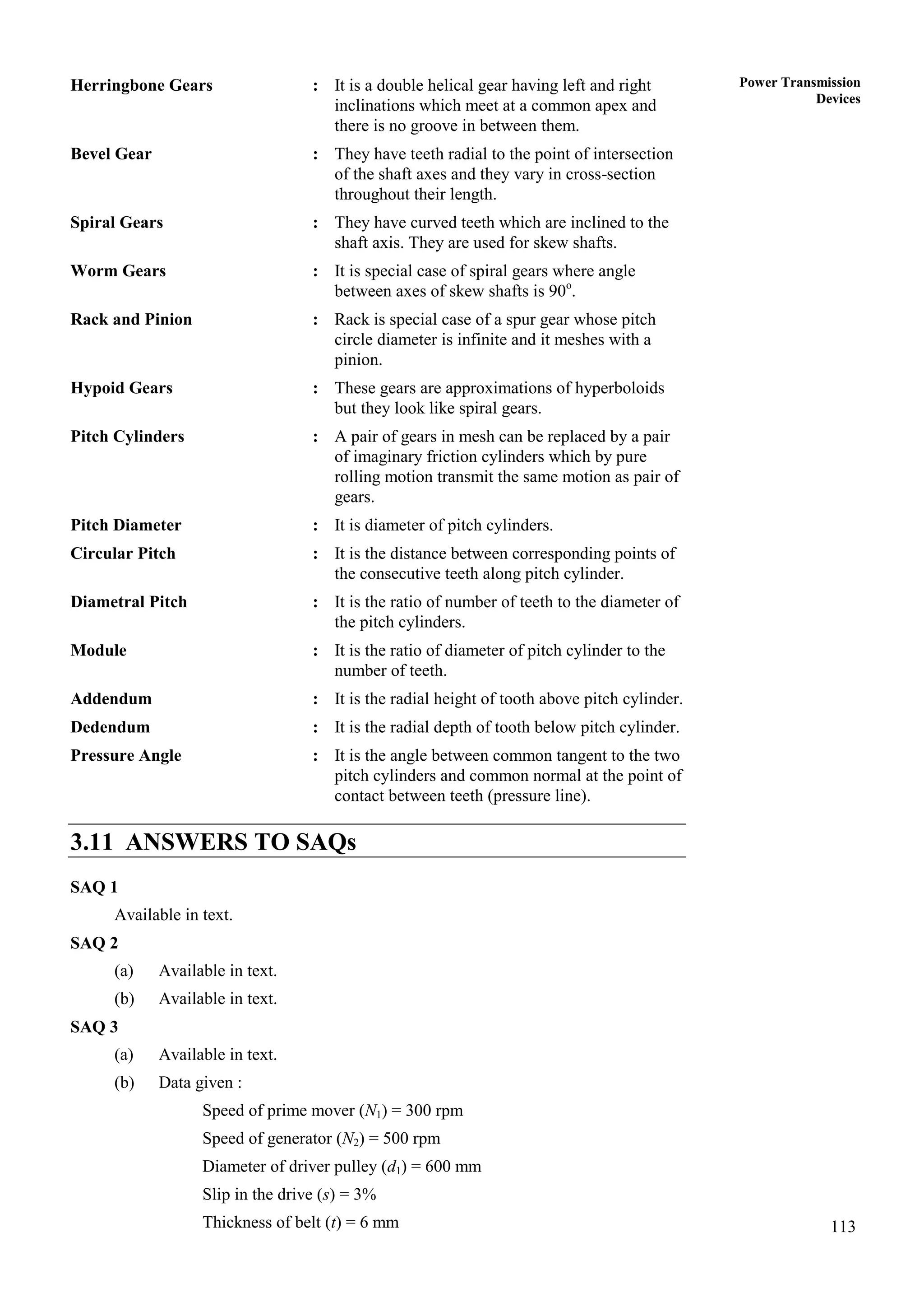 113
Power Transmission
Devices
Herringbone Gears : It is a double helical gear having left and right
inclinations which meet at a common apex and
there is no groove in between them.
Bevel Gear : They have teeth radial to the point of intersection
of the shaft axes and they vary in cross-section
throughout their length.
Spiral Gears : They have curved teeth which are inclined to the
shaft axis. They are used for skew shafts.
Worm Gears : It is special case of spiral gears where angle
between axes of skew shafts is 90o
.
Rack and Pinion : Rack is special case of a spur gear whose pitch
circle diameter is infinite and it meshes with a
pinion.
Hypoid Gears : These gears are approximations of hyperboloids
but they look like spiral gears.
Pitch Cylinders : A pair of gears in mesh can be replaced by a pair
of imaginary friction cylinders which by pure
rolling motion transmit the same motion as pair of
gears.
Pitch Diameter : It is diameter of pitch cylinders.
Circular Pitch : It is the distance between corresponding points of
the consecutive teeth along pitch cylinder.
Diametral Pitch : It is the ratio of number of teeth to the diameter of
the pitch cylinders.
Module : It is the ratio of diameter of pitch cylinder to the
number of teeth.
Addendum : It is the radial height of tooth above pitch cylinder.
Dedendum : It is the radial depth of tooth below pitch cylinder.
Pressure Angle : It is the angle between common tangent to the two
pitch cylinders and common normal at the point of
contact between teeth (pressure line).
3.11 ANSWERS TO SAQs
SAQ 1
Available in text.
SAQ 2
(a) Available in text.
(b) Available in text.
SAQ 3
(a) Available in text.
(b) Data given :
Speed of prime mover (N1) = 300 rpm
Speed of generator (N2) = 500 rpm
Diameter of driver pulley (d1) = 600 mm
Slip in the drive (s) = 3%
Thickness of belt (t) = 6 mm
 