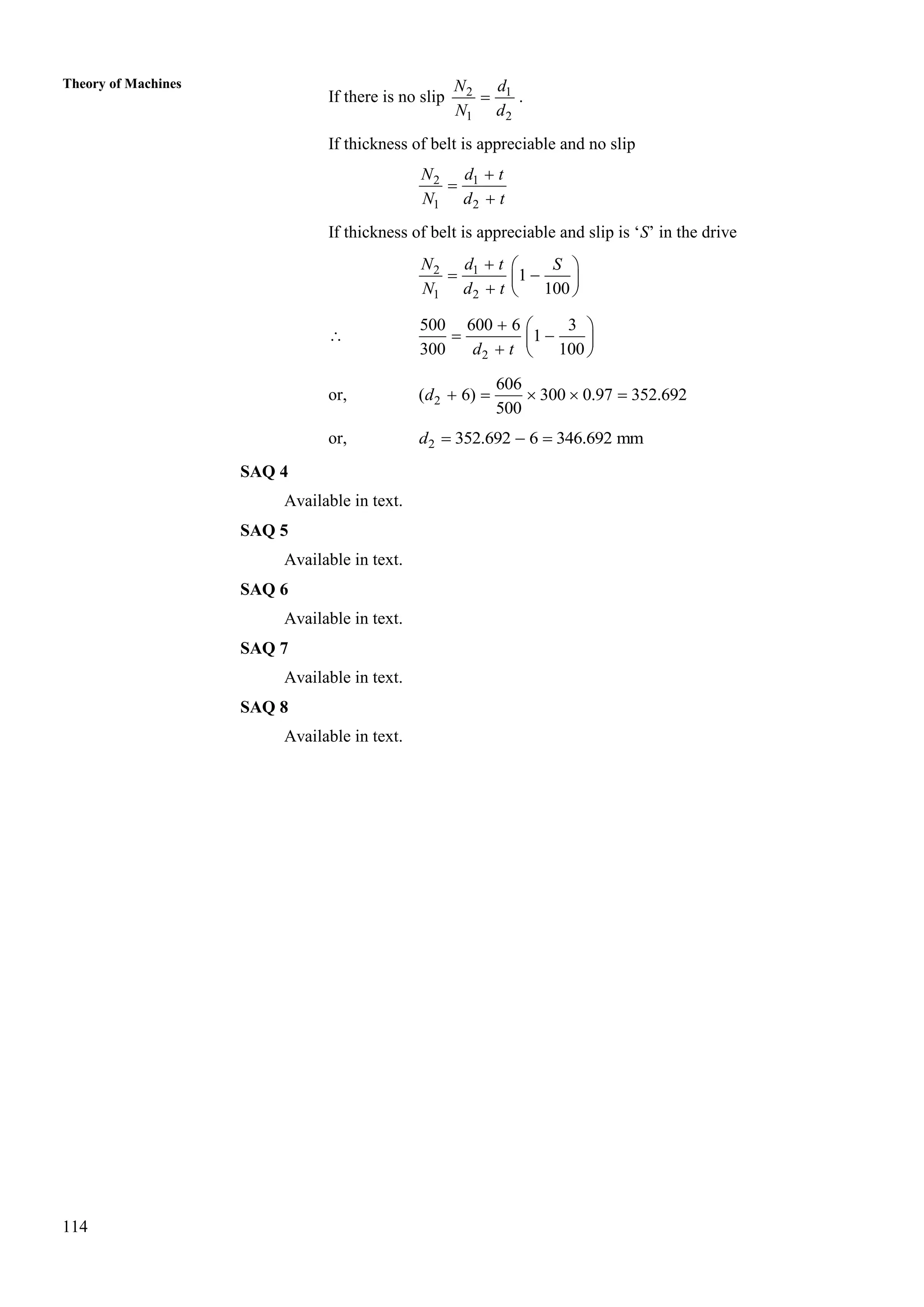 114
Theory of Machines
If there is no slip 2 1
1 2
N d
N d
 .
If thickness of belt is appreciable and no slip
2 1
1 2
N d t
N d t



If thickness of belt is appreciable and slip is ‘S’ in the drive
2 1
1 2
1
100
N d t S
N d t
  
 
 
  

2
500 600 6 3
1
300 100
d t
  
 
 
  
or, 2
606
( 6) 300 0.97 352.692
500
d     
or, 2 352.692 6 346.692 mm
d   
SAQ 4
Available in text.
SAQ 5
Available in text.
SAQ 6
Available in text.
SAQ 7
Available in text.
SAQ 8
Available in text.
 