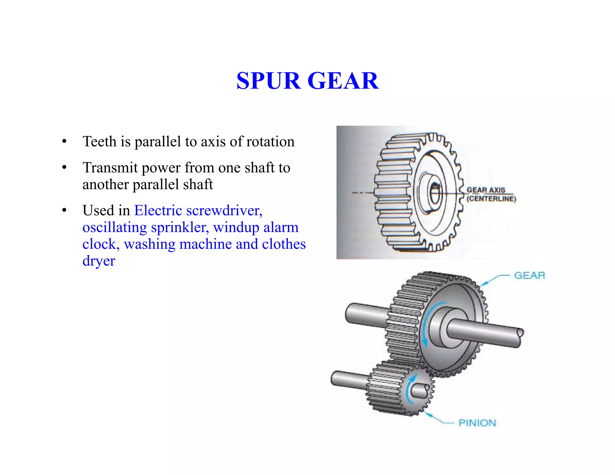 SPUR GEAR
SPUR GEAR
• Teeth is parallel to axis of rotation
p
• Transmit power from one shaft to
another parallel shaft
U d i El t i d i
• Used in Electric screwdriver,
oscillating sprinkler, windup alarm
clock, washing machine and clothes
dryer
y
 