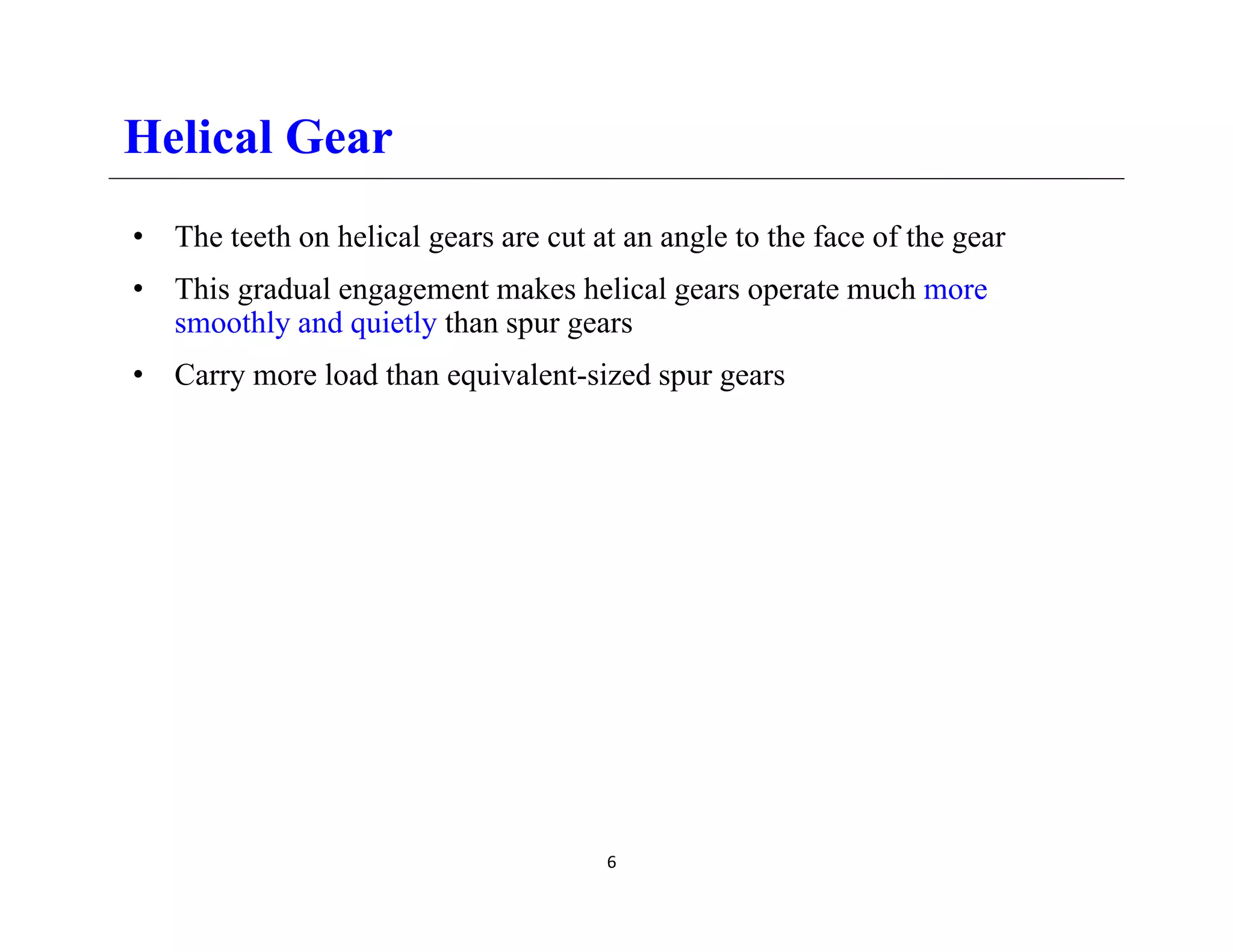 Helical Gear
• The teeth on helical gears are cut at an angle to the face of the gear
• This gradual engagement makes helical gears operate much more
This gradual engagement makes helical gears operate much more
smoothly and quietly than spur gears
• Carry more load than equivalent-sized spur gears
6
 