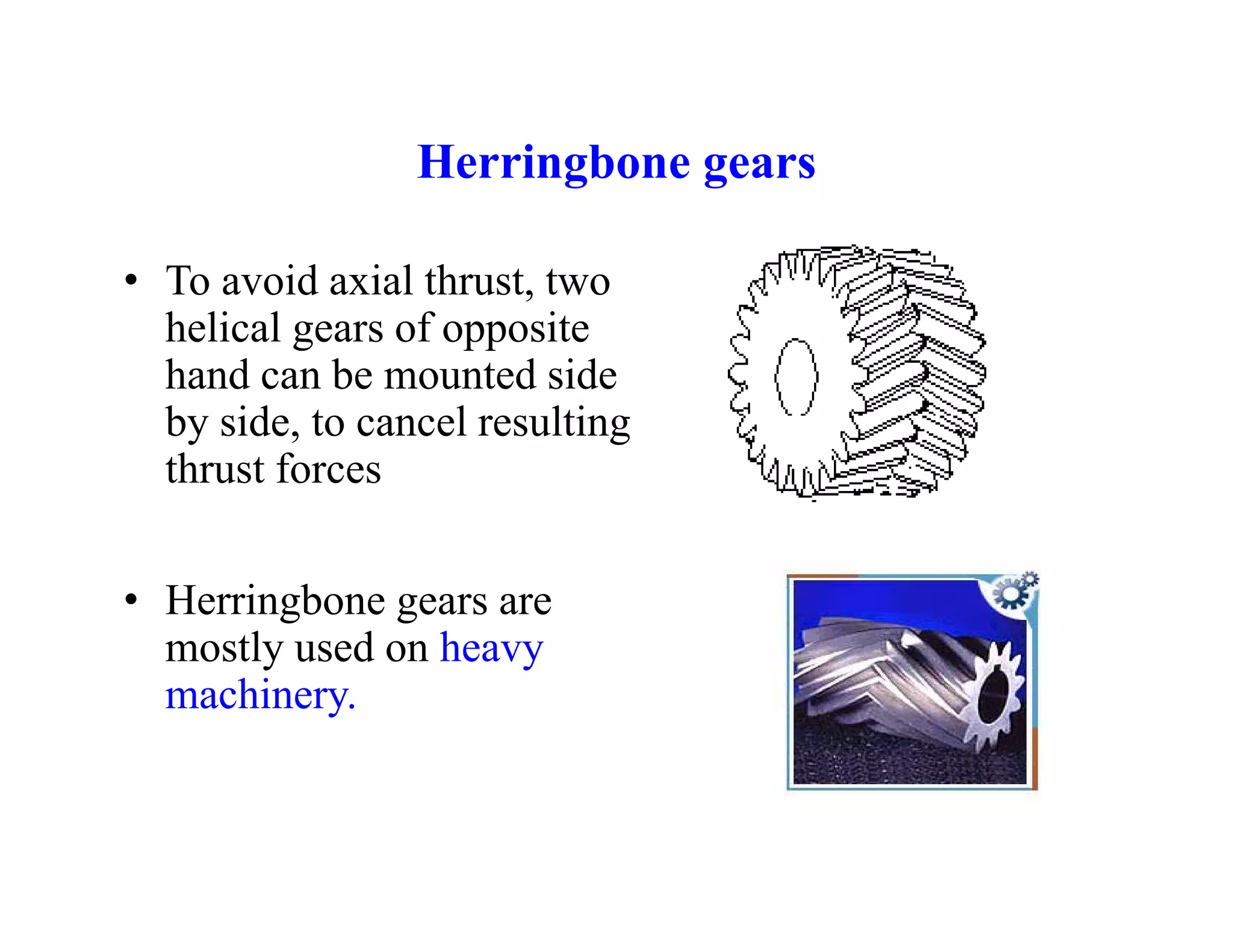 Herringbone gears
Herringbone gears
• To avoid axial thrust, two
,
helical gears of opposite
hand can be mounted side
b side to cancel res lting
by side, to cancel resulting
thrust forces
• Herringbone gears are
mostly used on heavy
mostly used on heavy
machinery.
 