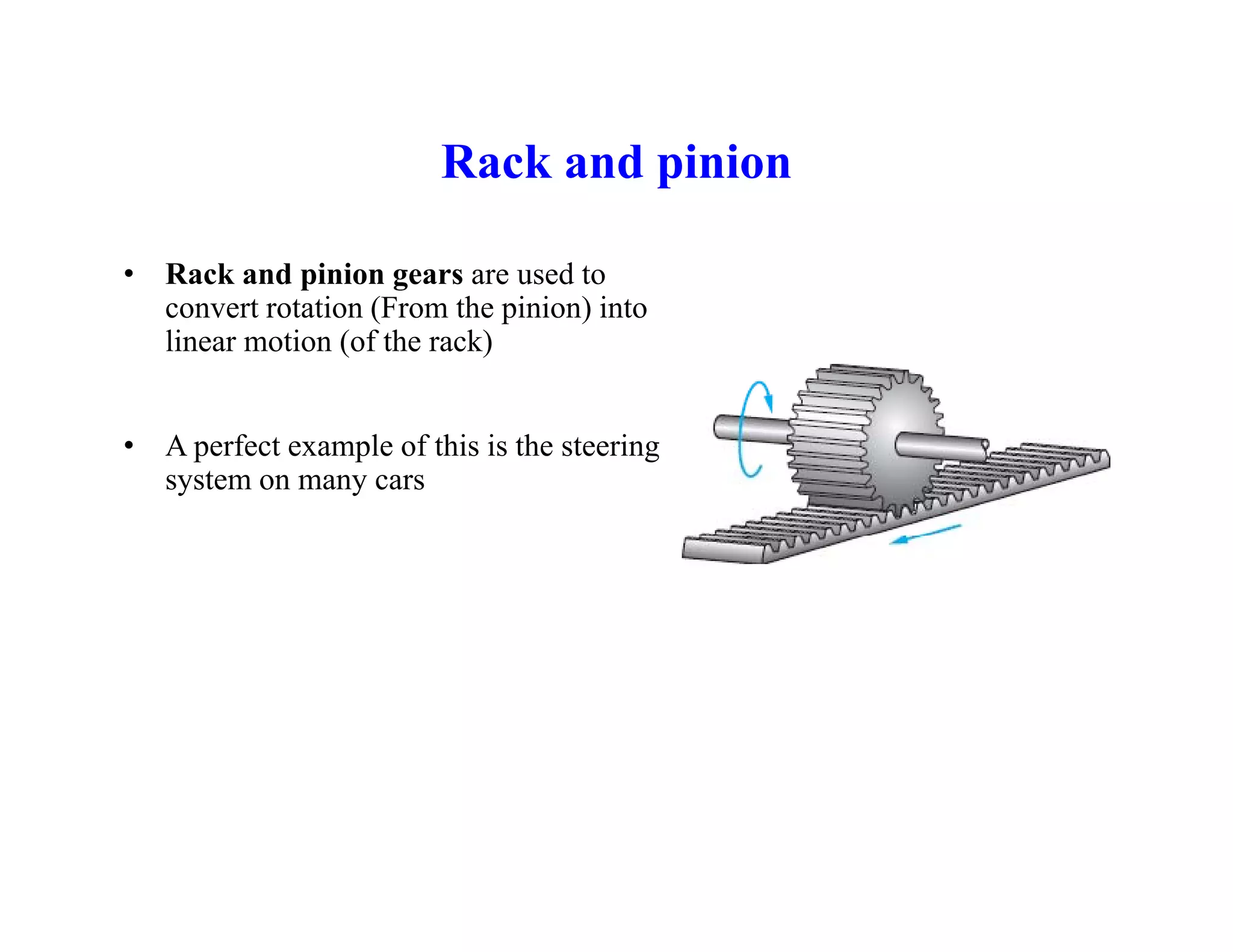 Rack and pinion
Rack and pinion
• Rack and pinion gears are used to
convert rotation (From the pinion) into
linear motion (of the rack)
• A perfect example of this is the steering
system on many cars
 