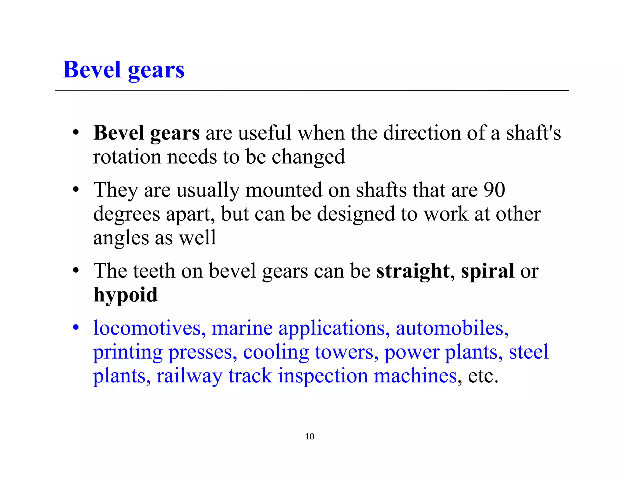 Bevel gears
• Bevel gears are useful when the direction of a shaft's
i d b h d
rotation needs to be changed
• They are usually mounted on shafts that are 90
degrees apart b t can be designed to ork at other
degrees apart, but can be designed to work at other
angles as well
• The teeth on bevel gears can be straight spiral or
• The teeth on bevel gears can be straight, spiral or
hypoid
• locomotives marine applications automobiles
locomotives, marine applications, automobiles,
printing presses, cooling towers, power plants, steel
plants, railway track inspection machines, etc.
10
 