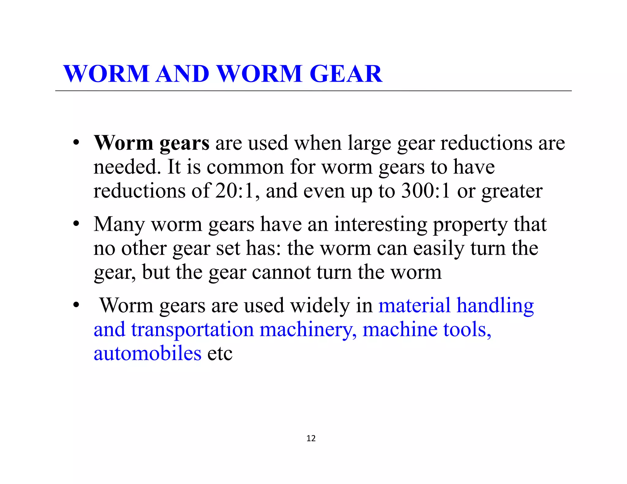 WORM AND WORM GEAR
• Worm gears are used when large gear reductions are
g g g
needed. It is common for worm gears to have
reductions of 20:1, and even up to 300:1 or greater
• Many worm gears have an interesting property that
no other gear set has: the worm can easily turn the
gear but the gear cannot turn the worm
gear, but the gear cannot turn the worm
• Worm gears are used widely in material handling
and transportation machinery machine tools
and transportation machinery, machine tools,
automobiles etc
12
 