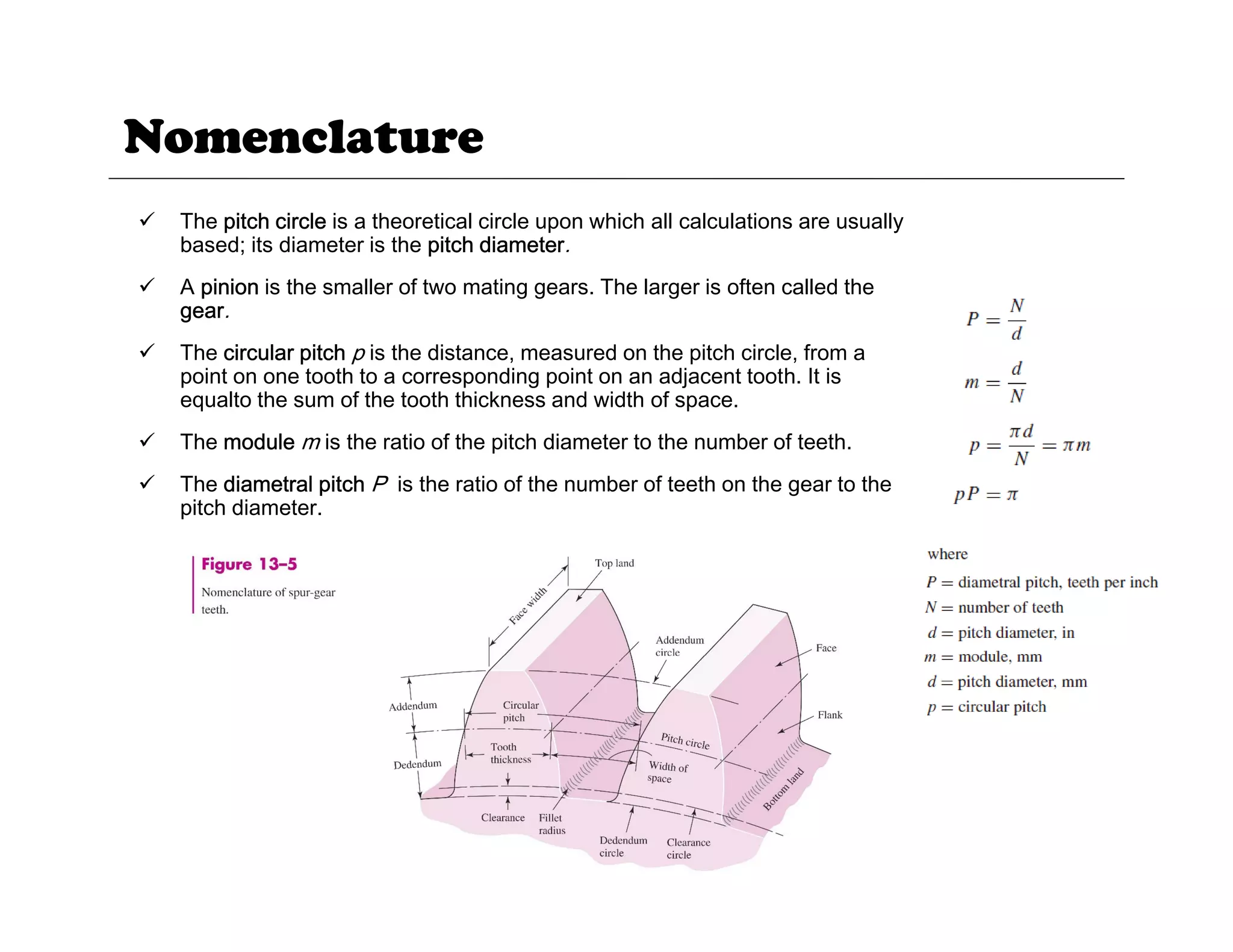 Nomenclature
9 The pitch circle is a theoretical circle upon which all calculations are usually
based; its diameter is the pitch diameter.
9 A pinion is the smaller of two mating gears. The larger is often called the
p g g g
gear.
9 The circular pitch p is the distance, measured on the pitch circle, from a
point on one tooth to a corresponding point on an adjacent tooth. It is
equalto the sum of the tooth thickness and width of space.
9 The module m is the ratio of the pitch diameter to the number of teeth.
9 The diametral pitch P is the ratio of the number of teeth on the gear to the
pitch diameter.
14
 