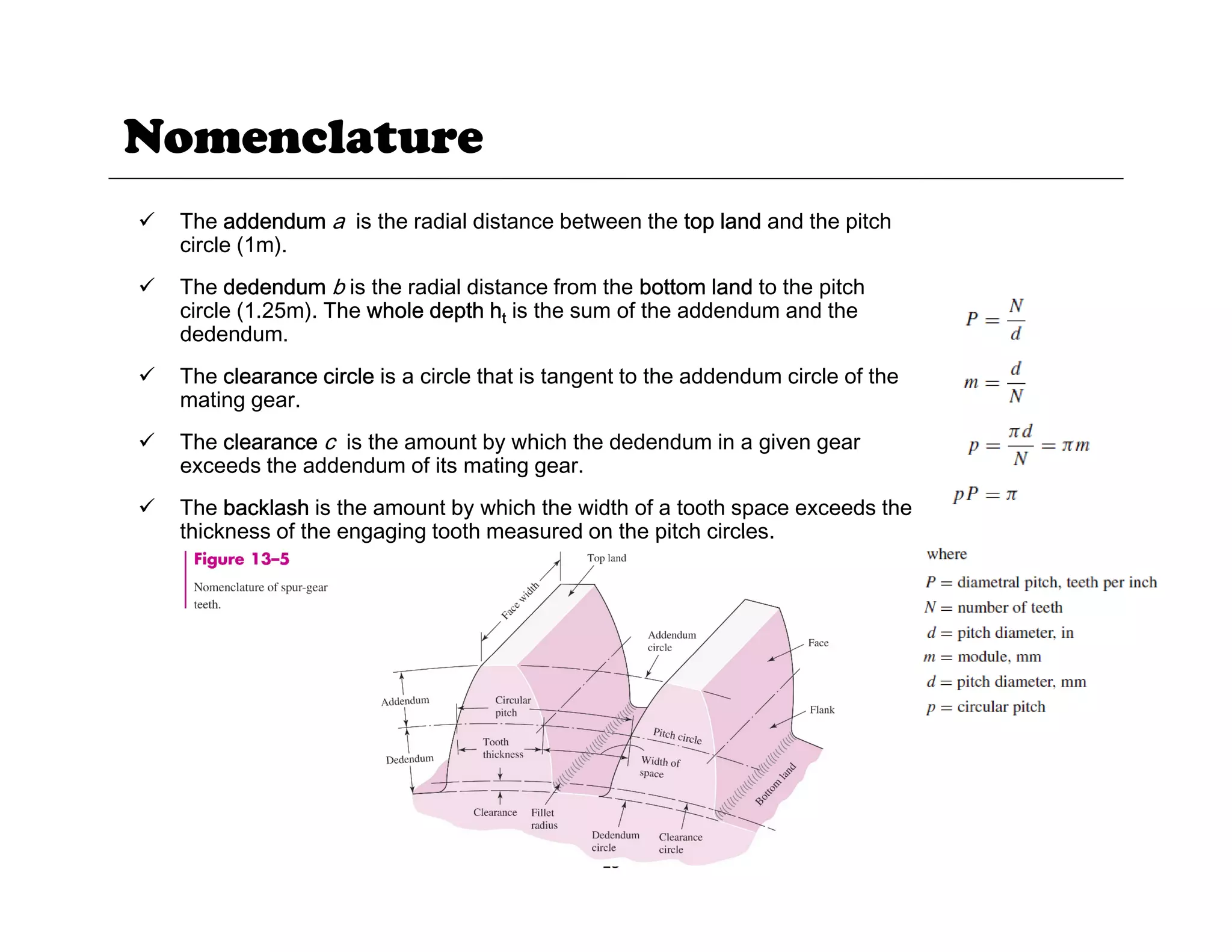 Nomenclature
9 The addendum a is the radial distance between the top land and the pitch
circle (1m).
9 The dedendum b is the radial distance from the bottom land to the pitch
p
circle (1.25m). The whole depth ht is the sum of the addendum and the
dedendum.
9 The clearance circle is a circle that is tangent to the addendum circle of the
mating gear.
9 The clearance c is the amount by which the dedendum in a given gear
exceeds the addendum of its mating gear.
9 The backlash is the amount by which the width of a tooth space exceeds the
thickness of the engaging tooth measured on the pitch circles
thickness of the engaging tooth measured on the pitch circles.
15
 