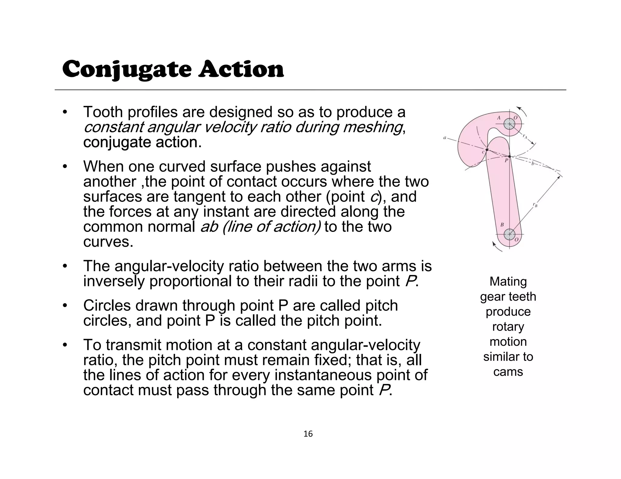 Conjugate Action
• Tooth profiles are designed so as to produce a
constant angular velocity ratio during meshing,
conjugate action.
j g
• When one curved surface pushes against
another ,the point of contact occurs where the two
surfaces are tangent to each other (point c), and
the forces at any instant are directed along the
the forces at any instant are directed along the
common normal ab (line of action) to the two
curves.
• The angular-velocity ratio between the two arms is
The angular velocity ratio between the two arms is
inversely proportional to their radii to the point P.
• Circles drawn through point P are called pitch
circles, and point P is called the pitch point.
Mating
gear teeth
produce
rotary
• To transmit motion at a constant angular-velocity
ratio, the pitch point must remain fixed; that is, all
the lines of action for every instantaneous point of
contact must pass through the same point P
rotary
motion
similar to
cams
16
contact must pass through the same point P.
 