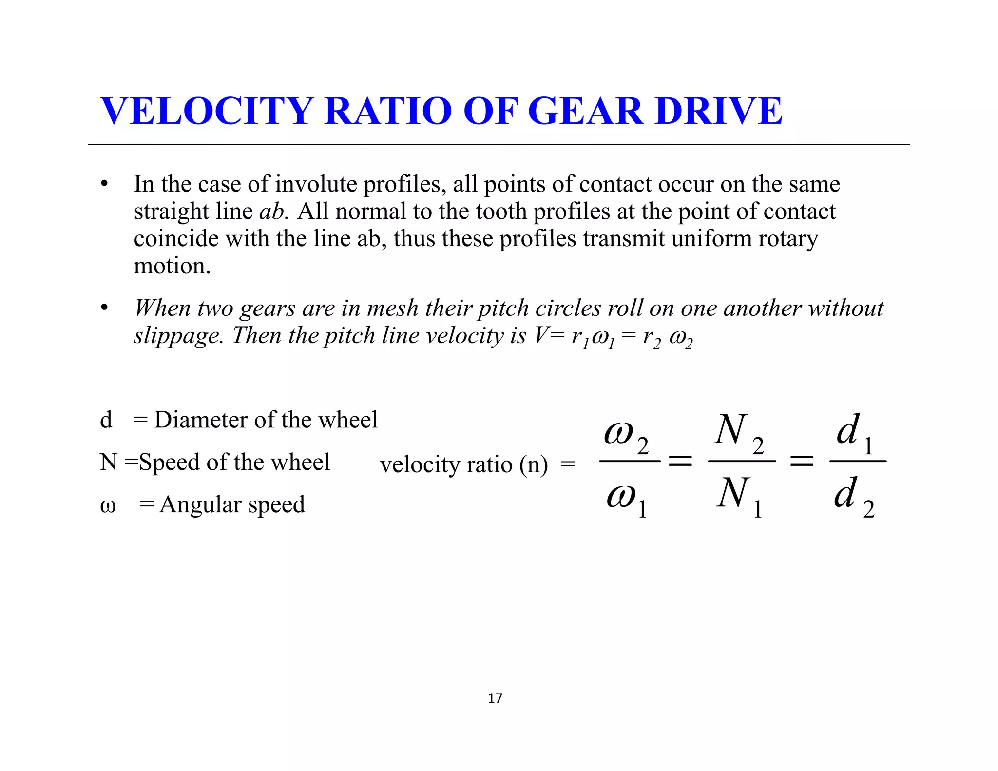 VELOCITY RATIO OF GEAR DRIVE
• In the case of involute profiles, all points of contact occur on the same
straight line ab. All normal to the tooth profiles at the point of contact
coincide with the line ab thus these profiles transmit uniform rotary
coincide with the line ab, thus these profiles transmit uniform rotary
motion.
• When two gears are in mesh their pitch circles roll on one another without
slippage Then the pitch line velocity is V= r ω = r ω
slippage. Then the pitch line velocity is V= r1ω1 = r2 ω2
d = Diameter of the wheel
d
N
ω
N =Speed of the wheel
ω = Angular speed
velocity ratio (n) =
2
1
1
2
1
2
d
d
N
N
=
=
ω
ω
17
 