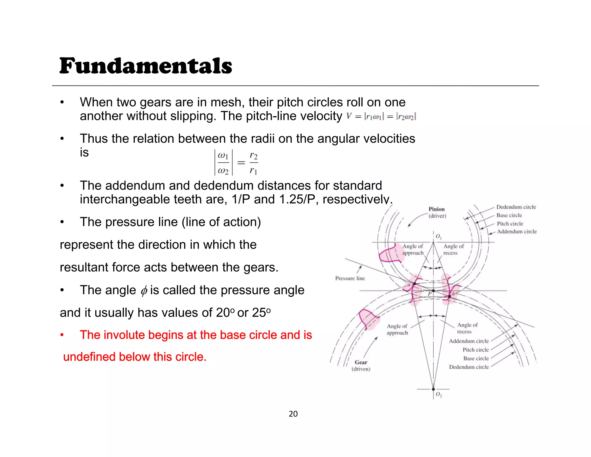 Fundamentals
• When two gears are in mesh, their pitch circles roll on one
another without slipping. The pitch-line velocity is
• Thus the relation between the radii on the angular velocities
Thus the relation between the radii on the angular velocities
is
• The addendum and dedendum distances for standard
interchangeable teeth are 1/P and 1 25/P respectively
interchangeable teeth are, 1/P and 1.25/P, respectively.
• The pressure line (line of action)
represent the direction in which the
resultant force acts between the gears.
• The angle φ is called the pressure angle
and it usually has values of 20o or 25o
and it usually has values of 20 or 25
• The involute begins at the base circle and is
undefined below this circle.
20
 
