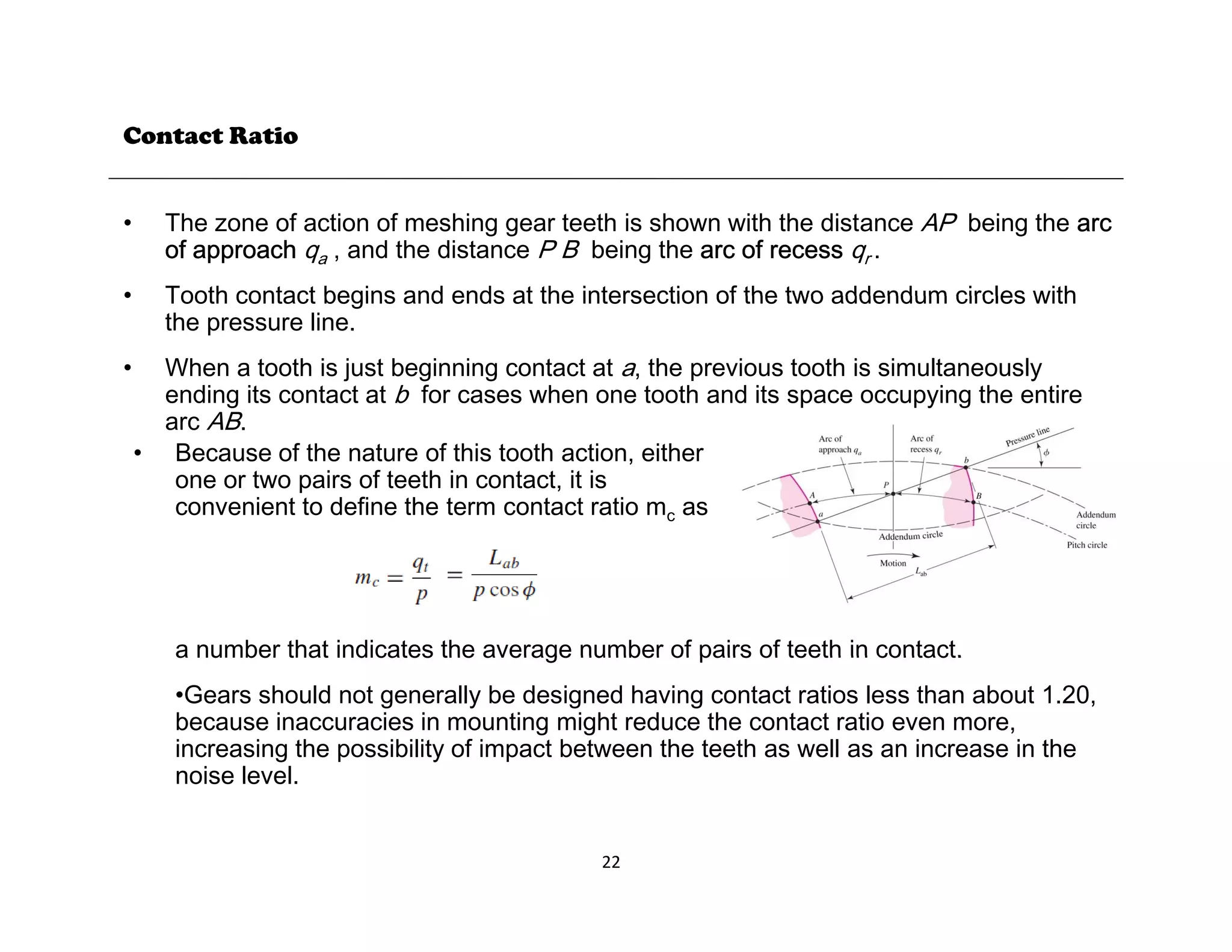 Contact Ratio
• The zone of action of meshing gear teeth is shown with the distance AP being the arc
of approach qa , and the distance P B being the arc of recess qr .
• Tooth contact begins and ends at the intersection of the two addendum circles with
• Tooth contact begins and ends at the intersection of the two addendum circles with
the pressure line.
• When a tooth is just beginning contact at a, the previous tooth is simultaneously
ending its contact at b for cases when one tooth and its space occupying the entire
AB
arc AB.
• Because of the nature of this tooth action, either
one or two pairs of teeth in contact, it is
convenient to define the term contact ratio mc as
a number that indicates the average number of pairs of teeth in contact.
a number that indicates the average number of pairs of teeth in contact.
•Gears should not generally be designed having contact ratios less than about 1.20,
because inaccuracies in mounting might reduce the contact ratio even more,
increasing the possibility of impact between the teeth as well as an increase in the
noise level
22
noise level.
 