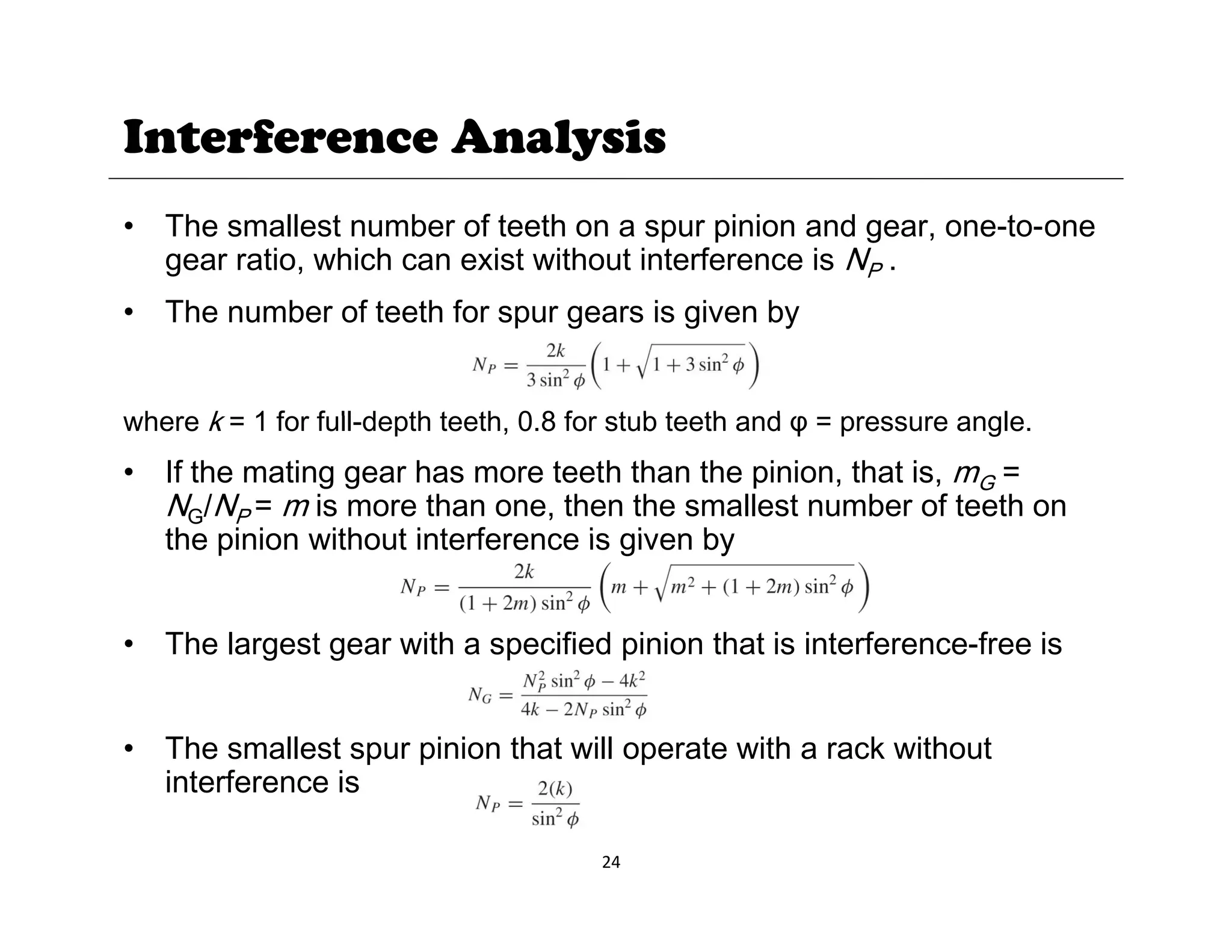 Interference Analysis
• The smallest number of teeth on a spur pinion and gear, one-to-one
gear ratio, which can exist without interference is NP .
• The number of teeth for spur gears is given by
h k 1 f f ll d th t th 0 8 f t b t th d l
where k = 1 for full-depth teeth, 0.8 for stub teeth and φ = pressure angle.
• If the mating gear has more teeth than the pinion, that is, mG =
NG/NP = m is more than one, then the smallest number of teeth on
the pinion without interference is given by
the pinion without interference is given by
• The largest gear with a specified pinion that is interference-free is
g g p p
• The smallest spur pinion that will operate with a rack without
i t f i
24
interference is
 