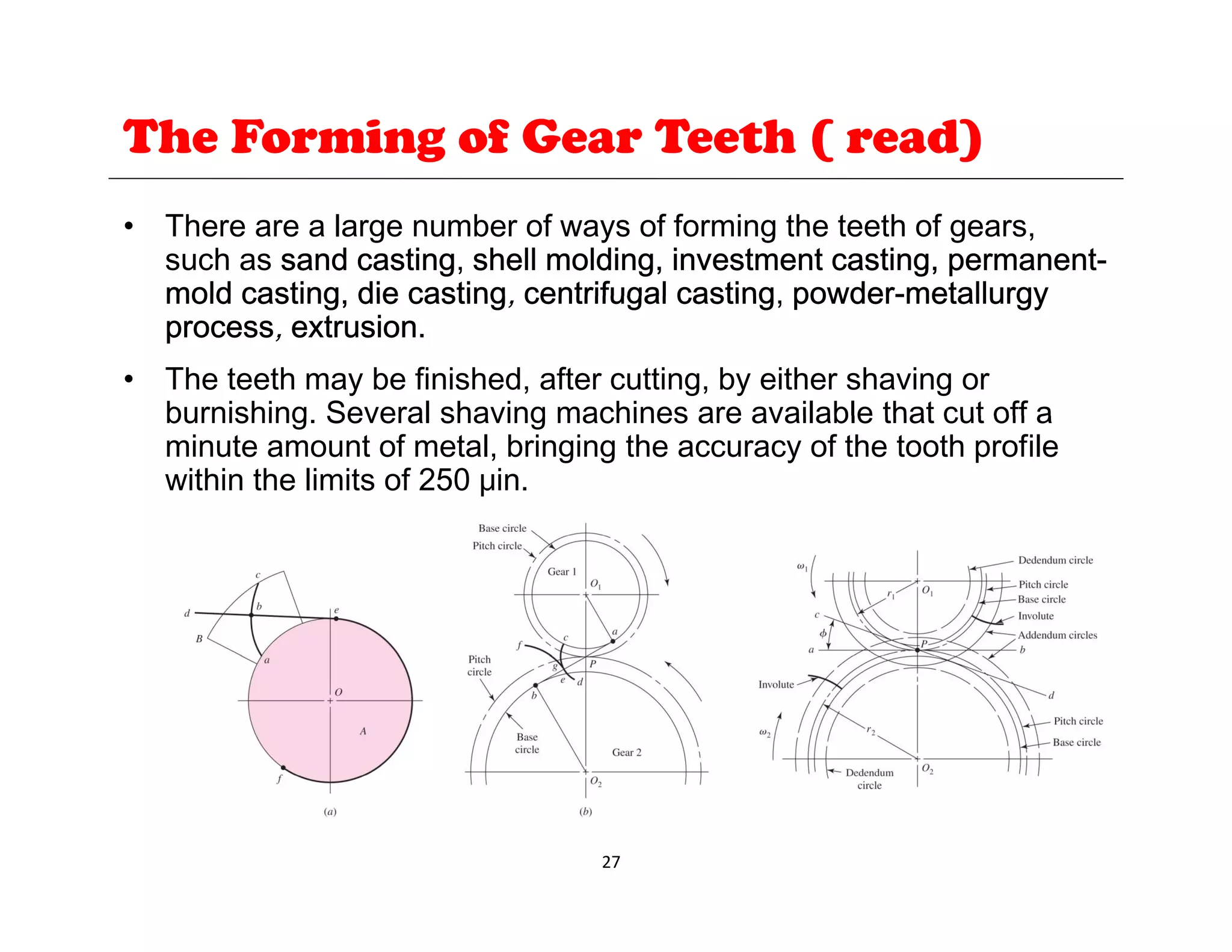 The Forming of Gear Teeth ( read)
• There are a large number of ways of forming the teeth of gears,
such as sand casting, shell molding, investment casting, permanent-
mold casting die casting centrifugal casting powder-metallurgy
mold casting, die casting, centrifugal casting, powder-metallurgy
process, extrusion.
• The teeth may be finished, after cutting, by either shaving or
burnishing Several shaving machines are available that cut off a
burnishing. Several shaving machines are available that cut off a
minute amount of metal, bringing the accuracy of the tooth profile
within the limits of 250 μin.
27
 