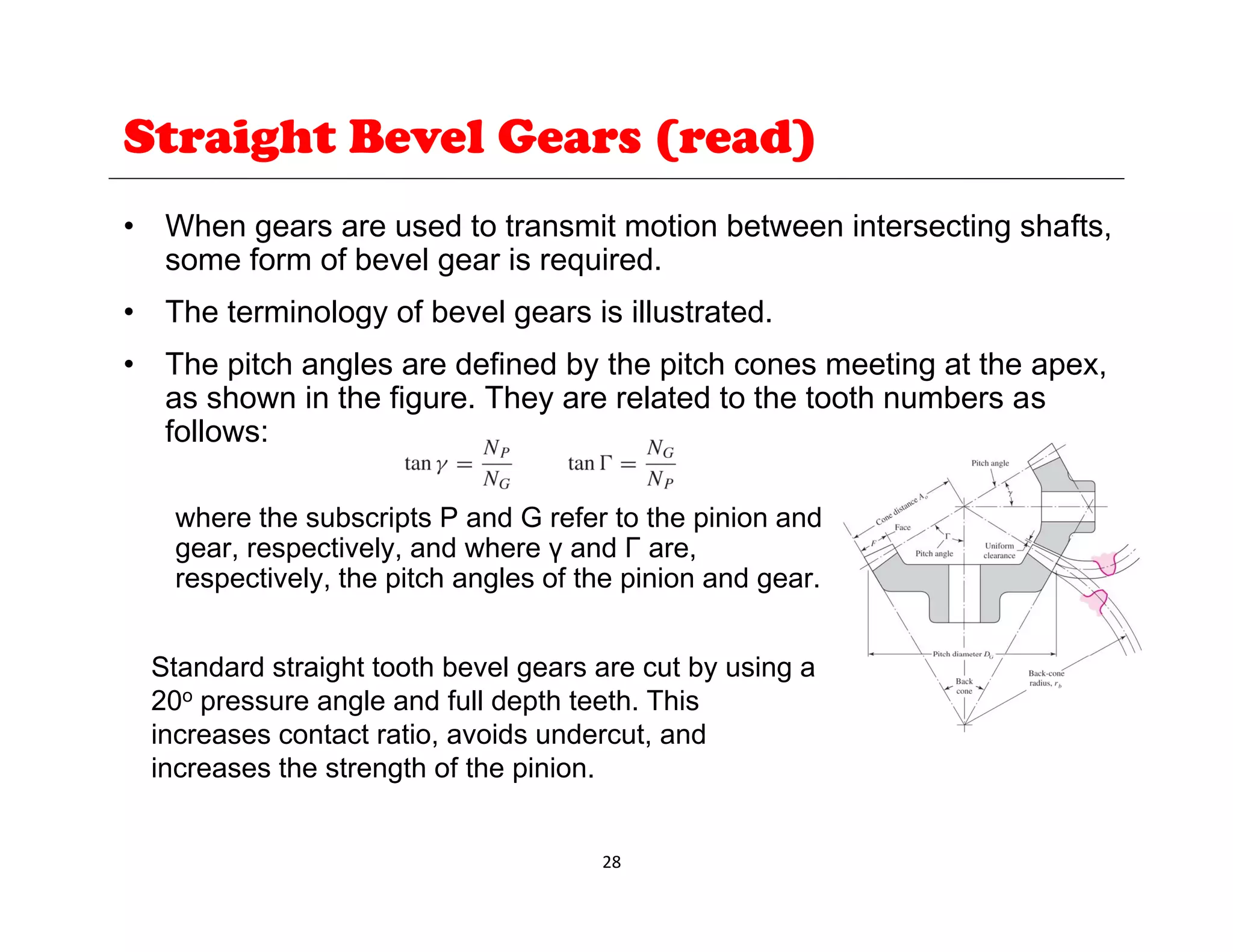Straight Bevel Gears (read)
• When gears are used to transmit motion between intersecting shafts,
some form of bevel gear is required.
• The terminology of bevel gears is illustrated.
• The pitch angles are defined by the pitch cones meeting at the apex,
as shown in the figure. They are related to the tooth numbers as
follows:
where the subscripts P and G refer to the pinion and
gear, respectively, and where γ and Г are,
respectively, the pitch angles of the pinion and gear.
Standard straight tooth bevel gears are cut by using a
20o pressure angle and full depth teeth. This
increases contact ratio, avoids undercut, and
increases the strength of the pinion.
28
increases the strength of the pinion.
 