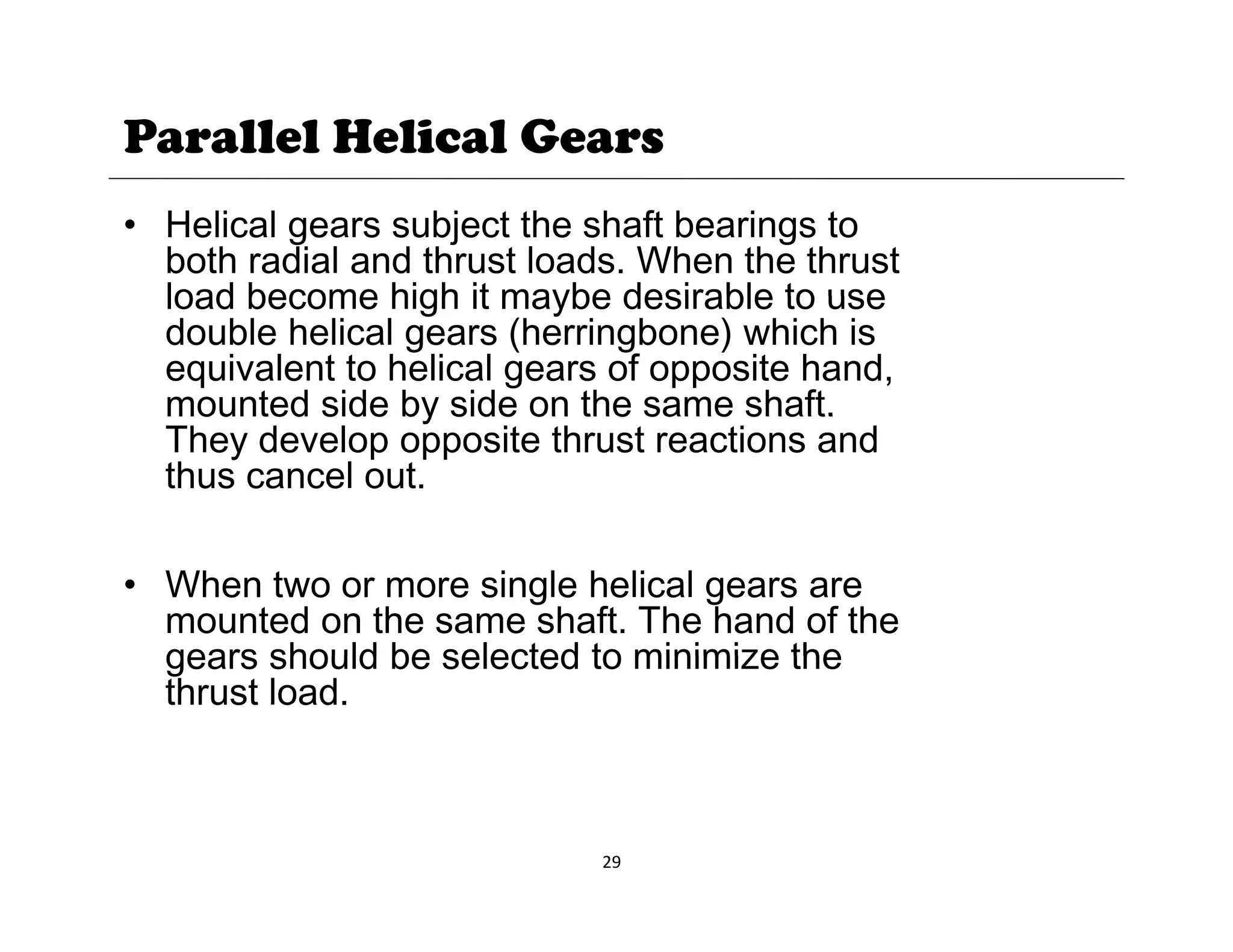 Parallel Helical Gears
• Helical gears subject the shaft bearings to
both radial and thrust loads. When the thrust
load become high it maybe desirable to use
load become high it maybe desirable to use
double helical gears (herringbone) which is
equivalent to helical gears of opposite hand,
mounted side by side on the same shaft.
mounted side by side on the same shaft.
They develop opposite thrust reactions and
thus cancel out.
• When two or more single helical gears are
mounted on the same shaft. The hand of the
gears should be selected to minimize the
gears should be selected to minimize the
thrust load.
29
 