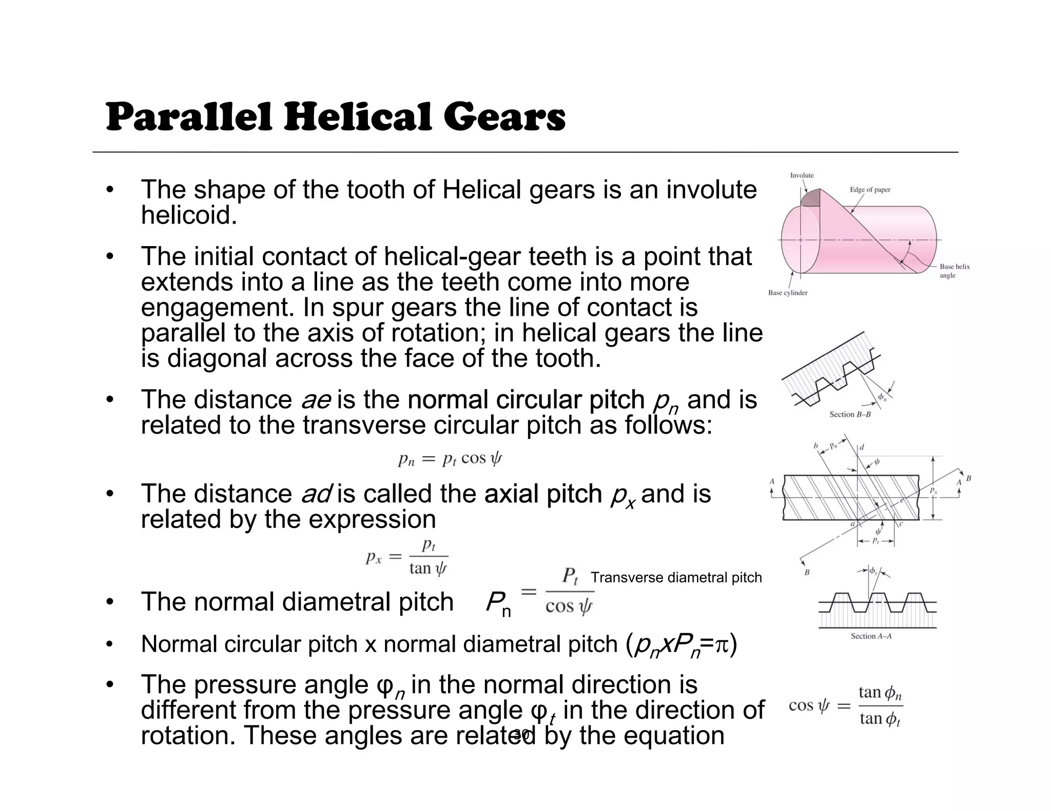 Parallel Helical Gears
• The shape of the tooth of Helical gears is an involute
helicoid.
The initial contact of helical gear teeth is a point that
• The initial contact of helical-gear teeth is a point that
extends into a line as the teeth come into more
engagement. In spur gears the line of contact is
parallel to the axis of rotation; in helical gears the line
is diagonal across the face of the tooth
is diagonal across the face of the tooth.
• The distance ae is the normal circular pitch pn and is
related to the transverse circular pitch as follows:
• The distance ad is called the axial pitch px and is
related by the expression
• The normal diametral pitch Pn
• Normal circular pitch x normal diametral pitch (pnxPn=π)
Transverse diametral pitch
30
• The pressure angle φn in the normal direction is
different from the pressure angle φt in the direction of
rotation. These angles are related by the equation
 